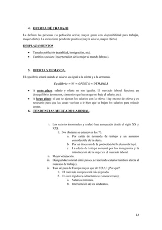 12
4. OFERTA DE TRABAJO
La definen las personas (la población activa; mayor gente con disponibilidad para trabajar,
mayor oferta). La curva tiene pendiente positiva (mayor salario, mayor oferta).
DESPLAZAMIENTOS
 Tamaño población (natalidad, inmigración, etc).
 Cambios sociales (incorporación de la mujer al mundo laboral).
5. OFERTA Y DEMANDA.
El equilibrio estará cuando el salario sea igual a la oferta y a la demanda.
 A corto plazo: salario y oferta no son iguales. El mercado laboral funciona en
desequilibrio. (contratos, convenios que hacen que no baje el salario, etc).
 A largo plazo: sí que se ajustan los salarios con la oferta. Hay exceso de oferta y es
necesario para que las cosas vuelvan a ir bien que se bajen los salarios para reducir
costes.
6. TENDENCIAS MERCADO LABORAL
i. Los salarios (nominales y reales) han aumentado desde el siglo XX y
XXI.
1. No obstante se estancó en los 70.
a. Por caída de demanda de trabajo y un aumento
considerable de la oferta.
b. Por un descenso de la productividad la demanda bajó.
c. La oferta de trabajo aumentó por los inmigrantes y la
introducción de la mujer en el mercado laboral.
ii. Mayor ocupación.
iii. Desigualdad salarial entre países. (el mercado exterior también afecta al
mercado de trabajo).
iv. Tasa de paro de Europa mayor que de EEUU. ¿Por qué?
1. El mercado europeo está más regulado.
2. Existen rigideces estructurales (euroesclerosis):
a. Salarios mínimos.
b. Intervención de los sindicatos.
 