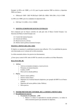 16
Ejemplo: la OM es de 1000€, y el r=0,1 pero la gente mantiene 500€ en efectivo y depositan
500€ en el banco.
 OMinicial= EMP + DEP  OM final= EMP+(R x MM)= 500+(500 x 1/0,1)=5.500€
La OM es de 1000€, pero los ciudadanos lo depositan todo.
 OM final= 0+(1000 x 1/0,1)=10000€.
5. SISTEMA EUROPEO DE BANCOS CENTRALES
Está compuesto por los bancos centrales de cada país más el Banco Central Europeo. Las
funciones del Banco Central Europeo son:
(1) Control del sistema bancario.
(2) Emisión de billetes.
(3) Reservas de oro y divisas.
(4) Definir toda la política monetaria Europea.
POLÍTICA MONETARIA DEL SEBC
El objetivo es mantener la estabilidad de precios (una inflación <2%). La estabilidad de precios
está relacionada con el volumen de la oferta monetaria.
La oferta monetaria afecta a los precios (no directamente).
¿Cómo ejerce control el BC sobre la OM? Se controla con cambios en la Base Monetaria.
BALANCE DEL BC
 Activos:
o Activos en moneda extranjera y reservas de oro.
o Préstamos al sistema bancario.
o Créditos AAPP.
o Otros activos (deuda pública).
 Pasivo:
o Efectivo manos público.
o Efectivo manos banco.
o Depósitos en el sistema bancario (depósitos, por ejemplo del BBVA en el banco
central)
o Depósitos del sector público (Adm. Pública).
o Otros pasivos.
6. INSTRUMENTOS DE CONTROL DE LA OFERTA MONETARIA
(1) El coeficiente de reservas:
a. Si aumenta el coeficiente: ↓OM
i. Bancos: se reduce la capacidad de conceder préstamos y se reduce la
oferta monetaria puesto que aumentan los depósitos.
 