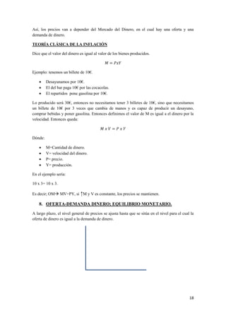 18
Así, los precios van a depender del Mercado del Dinero, en el cual hay una oferta y una
demanda de dinero.
TEORÍA CLÁSICA DE LA INFLACIÓN
Dice que el valor del dinero es igual al valor de los bienes producidos.
Ejemplo: tenemos un billete de 10€.
 Desayunamos por 10€.
 El del bar paga 10€ por las cocacolas.
 El repartidos pone gasolina por 10€.
Lo producido será 30€, entonces no necesitamos tener 3 billetes de 10€, sino que necesitamos
un billete de 10€ por 3 veces que cambia de manos y es capaz de producir un desayuno,
comprar bebidas y poner gasolina. Entonces definimos el valor de M es igual a el dinero por la
velocidad. Entonces queda:
Dónde:
 M=Cantidad de dinero.
 V= velocidad del dinero.
 P= precio.
 Y= producción.
En el ejemplo sería:
10 x 3= 10 x 3.
Es decir; OM MV=PY, si ↑M y V es constante, los precios se mantienen.
8. OFERTA-DEMANDA DINERO; EQUILIBRIO MONETARIO.
A largo plazo, el nivel general de precios se ajusta hasta que se sitúa en el nivel para el cual la
oferta de dinero es igual a la demanda de dinero.
 