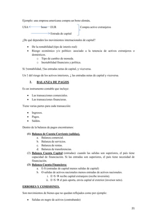 21
Ejemplo: una empresa americana compra un bono alemán,
USA bono EUR Compra activo extranjeros
Entrada de capital
¿De qué dependen los movimientos internacionales de capital?
 De la rentabilidad (tipo de interés real)
 Riesgo económico y/o político: asociado a la tenencia de activos extranjeros o
domésticos.
o Tipo de cambio de moneda.
o Inestabilidad financiera y política.
Si ↑rentabilidad, ↑las entradas netas de capital, y viceversa.
Un ↑ del riesgo de los activos interiores, ↓ las entradas netas de capital y viceversa.
2. BALANZA DE PAGOS
Es un instrumento contable que incluye:
 Las transacciones comerciales.
 Las transacciones financieras.
Tiene varias partes para cada transacción:
 Ingresos.
 Pagos.
 Saldos.
Dentro de la balanza de pagos encontramos:
(1) Balanza de Cuenta Corriente (salidas).
a. Balanza comercial.
b. Balanza de servicios.
c. Balanza de rentas.
d. Balanza de transferencias.
(2) Balanza Cuenta Capital (entradas): cuando las salidas son superiores, el país tiene
capacidad de financiación. Si las entradas son superiores, el país tiene necesidad de
financiación.
(3) Balanza Cuenta Financiera:
a. E-S (entradas de capital menos salidas de capital)
b. O salidas de activos nacionales menos entradas de activos nacionales.
i. E>S  recibe capital extranjero (recibe inversión).
ii. E<S  el país aporta, envía capital al exterior (inversor neto).
ERRORES Y COMISIONES.
Son movimientos de bienes que no quedan reflejados como por ejemplo:
 Salidas en negro de activos (contrabando)
 