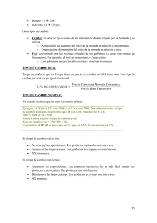 23
 Directo: 1€  1,5$
 Indirecto: 1$  120 pts.
Otros tipos de cambio:
 Flexible: el valor se fija a través de un mercado de divisas (fijado por la demanda y la
oferta).
o Apreciación: un aumento del valor de la moneda en relación a otra moneda.
o Depreciación: disminución del valor de la moneda en relación a otra.
 Fijo: determinado por las políticas oficiales de los gobiernos (a veces con bandas de
fluctuación). Por ejemplo, el bolívar venezolano, el Yuan chino.
o Los gobiernos pueden decidir revaluar o devaluar la moneda.
TIPO DE CAMBIO REAL
Tengo un producto que en Europa tiene un precio, en cambio en USA tiene otro. Este tipo de
cambio puede o no, ser igual al nominal.
TIPO DE CAMBIO NOMINAL
Es cuando decimos que un euro vale tantos dólares.
Ejemplo: el IPad en EU vale 500€ y en USA vale 700€. Necesitamos saber el tipo
de cambio nominal. Suponemos que 1€ son 1,5$. Pasamos los € a $:
500€ 500€x1,5$= 750$
Ahora vamos a saber el tipo de cambio real:
Tipo de cambio real = 750/700= 1,07.
Conclusión: el IPAD es más caro en EU que en USA. Exactamente un 7%.
Si el tipo de cambio real es alto:
 Se reducen las exportaciones. Los productos nacionales son más caros.
 Aumentan las importaciones. Los productos extranjeros son más baratos.
 NX disminuye.
Si el tipo de cambio real es bajo:
 Aumentan las exportaciones. Las empresas nacionales les es más fácil vender sus
productos a otros países. Sus productos son más baratos.
 Disminuyen las importaciones. Los productos exteriores son más caros.
 NX aumenta.
 