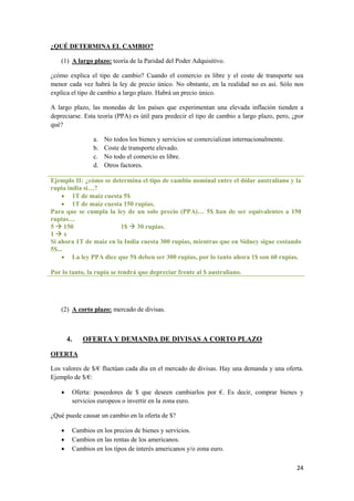 24
¿QUÉ DETERMINA EL CAMBIO?
(1) A largo plazo: teoría de la Paridad del Poder Adquisitivo.
¿cómo explica el tipo de cambio? Cuando el comercio es libre y el coste de transporte sea
menor cada vez habrá la ley de precio único. No obstante, en la realidad no es así. Sólo nos
explica el tipo de cambio a largo plazo. Habrá un precio único.
A largo plazo, las monedas de los países que experimentan una elevada inflación tienden a
depreciarse. Esta teoría (PPA) es útil para predecir el tipo de cambio a largo plazo, pero, ¿por
qué?
a. No todos los bienes y servicios se comercializan internacionalmente.
b. Coste de transporte elevado.
c. No todo el comercio es libre.
d. Otros factores.
Ejemplo II: ¿cómo se determina el tipo de cambio nominal entre el dólar australiano y la
rupia india si…?
 1T de maíz cuesta 5$
 1T de maíz cuesta 150 rupias.
Para que se cumpla la ley de un solo precio (PPA)… 5$ han de ser equivalentes a 150
rupias…
5  150 1$  30 rupias.
1  x
Si ahora 1T de maíz en la India cuesta 300 rupias, mientras que en Sídney sigue costando
5$...
 La ley PPA dice que 5$ deben ser 300 rupias, por lo tanto ahora 1$ son 60 rupias.
Por lo tanto, la rupia se tendrá que depreciar frente al $ australiano.
(2) A corto plazo: mercado de divisas.
4. OFERTA Y DEMANDA DE DIVISAS A CORTO PLAZO
OFERTA
Los valores de $/€ fluctúan cada día en el mercado de divisas. Hay una demanda y una oferta.
Ejemplo de $/€:
 Oferta: poseedores de $ que deseen cambiarlos por €. Es decir, comprar bienes y
servicios europeos o invertir en la zona euro.
¿Qué puede causar un cambio en la oferta de $?
 Cambios en los precios de bienes y servicios.
 Cambios en las rentas de los americanos.
 Cambios en los tipos de interés americanos y/o zona euro.
 