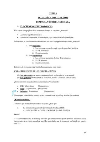 27
TEMA 6
ECONOMÍA A CORTO PLAZO I
DEMANDA Y OFERTA AGREGADA
1. FLUCTUACIONES ECONÓMICAS
Una visión a largo plazo de la economía siempre es creciente. ¿Por qué?
 Aumenta la población activa.
 Aumentan los recursos, la tecnología, y por consecuencia la producción.
No obstante, el crecimiento no es constante, no crece siempre al mismo ritmo. ¿Por qué?
a. Por recesiones:
i. Las empresas no venden todo y por lo tanto baja la oferta.
ii. El PIB disminuye.
iii. El paro aumenta.
b. Por expansiones:
i. Las empresas aumentan el ritmo de producción.
ii. El PIB aumenta.
iii. El paro disminuye.
Entonces, la economía experimenta fluctuaciones a corto plazo.
CARACTERÍSTICAS DE LAS FLUCTUACIONES
(1) Son irregulares: no somos capaces de intuir su duración ni su severidad.
(2) Son globales: afectan a toda la economía, no sólo a sectores, sino en todos.
¿Cómo sabemos en qué ciclo nos encontramos? Analizando:
 PIB: ↓Recesiones ↑Expansiones.
 Paro: ↓Expansiones ↑Recesiones
 Inflación: ↓Recesiones ↑Expansiones
No siempre, estanflación: cuando se está en un ciclo de recesión y la inflación aumenta.
¿Cómo lo medimos?
Tenemos que medir la intensidad de los ciclos. ¿Con qué?
i. La herramienta que nos lo permite es la brecha del PIB:
a. ( ) ( )
Dónde:
Y^*: cantidad máxima de bienes y servicios que una economía puede producir utilizando todos
sus recursos a un ritmo normal de uso. Hay que añadir que la economía real puede ser mayor
que Y^*.
 