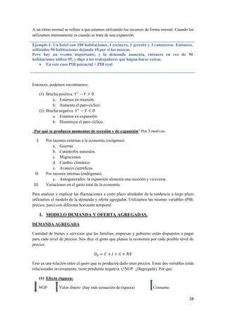 28
A un ritmo normal se refiere a que estamos utilizando los recursos de forma normal. Cuando los
utilizamos intensamente es cuando se trata de una expansión.
Ejemplo I: Un hotel con 100 habitaciones, 1 cocinero, 1 gerente y 3 camareros. Entonces,
utilizados 90 habitaciones dejando 10 por si las moscas.
Pero hay un evento importante, y la demanda aumenta, entonces en vez de 90
habitaciones utilizo 95, y digo a los trabajadores que hagan horas extras.
 En este caso PIB potencial < PIB real
Entonces, podemos encontrarnos:
(1) Brecha positiva:
a. Estamos en recesión.
b. Aumenta el paro cíclico.
(2) Brecha negativa:
a. Estamos en expansión.
b. Disminuye el paro cíclico.
¿Por qué se producen momentos de recesión y de expansión? Por 3 motivos:
I. Por razones externas a la economía (exógenas).
a. Guerras.
b. Catástrofes naturales.
c. Migraciones.
d. Cambio climático.
e. Avances científicos.
II. Por razones internas (endógenas).
a. Autogenerados: la expansión alimenta una recesión y viceversa.
III. Variaciones en el gasto total de la economía.
Para analizar y explicar las fluctuaciones a corto plazo alrededor de la tendencia a largo plazo
utilizamos el modelo de la demanda y oferta agregadas. Utilizamos las mismas variables (PIB,
precios, paro) con diferente horizonte temporal.
2. MODELO DEMANDA Y OFERTA AGREGADAS.
DEMANDA AGREGADA
Cantidad de bienes y servicios que las familias, empresas y gobierno están dispuestos a pagar
para cada nivel de precios. Nos dice el gasto que planea la economía por cada posible nivel de
precios.
Esto es una relación entre el gasto que se producirá dado unos precios. Estas dos variables están
relacionadas inversamente, tiene pendiente negativa. (↑NGP ↓Dagregada). Por que:
(1) Efecto riqueza:
NGP Valor dinero (hay más sensación de riqueza) Consumo
 