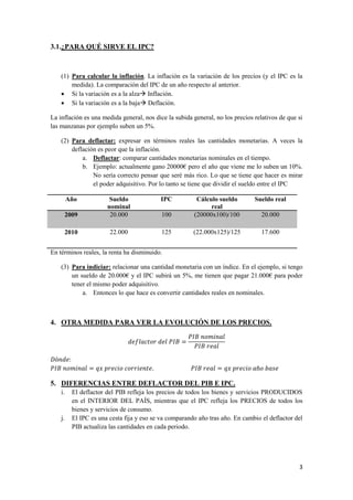 3
3.1.¿PARA QUÉ SIRVE EL IPC?
(1) Para calcular la inflación. La inflación es la variación de los precios (y el IPC es la
medida). La comparación del IPC de un año respecto al anterior.
 Si la variación es a la alza Inflación.
 Si la variación es a la baja Deflación.
La inflación es una medida general, nos dice la subida general, no los precios relativos de que si
las manzanas por ejemplo suben un 5%.
(2) Para deflactar: expresar en términos reales las cantidades monetarias. A veces la
deflación es peor que la inflación.
a. Deflactar: comparar cantidades monetarias nominales en el tiempo.
b. Ejemplo: actualmente gano 20000€ pero el año que viene me lo suben un 10%.
No sería correcto pensar que seré más rico. Lo que se tiene que hacer es mirar
el poder adquisitivo. Por lo tanto se tiene que dividir el sueldo entre el IPC
Año Sueldo
nominal
IPC Cálculo sueldo
real
Sueldo real
2009 20.000 100 (20000x100)/100 20.000
2010 22.000 125 (22.000x125)/125 17.600
En términos reales, la renta ha disminuido.
(3) Para indiciar: relacionar una cantidad monetaria con un índice. En el ejemplo, si tengo
un sueldo de 20.000€ y el IPC subirá un 5%, me tienen que pagar 21.000€ para poder
tener el mismo poder adquisitivo.
a. Entonces lo que hace es convertir cantidades reales en nominales.
4. OTRA MEDIDA PARA VER LA EVOLUCIÓN DE LOS PRECIOS.
5. DIFERENCIAS ENTRE DEFLACTOR DEL PIB E IPC.
i. El deflactor del PIB refleja los precios de todos los bienes y servicios PRODUCIDOS
en el INTERIOR DEL PAÍS, mientras que el IPC refleja los PRECIOS de todos los
bienes y servicios de consumo.
j. El IPC es una cesta fija y eso se va comparando año tras año. En cambio el deflactor del
PIB actualiza las cantidades en cada periodo.
 