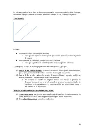 30
La oferta agregada, a largo plazo se desplaza porque existe progreso tecnológico. Con el tiempo,
la demanda agregada también se desplaza. Entonces, aumenta el PIB y también los precios.
A corto plazo;
Factores:
 Aumento de costes (por ejemplo, petróleo)
o Hace que las empresas disminuyan la producción, para cualquier nivel general
de precios.
 Una reducción de costes (por ejemplo laborales o fiscales).
o Hace que la producción aumente para los niveles de precios anteriores.
A corto plazo, la curva de oferta agregada tiene pendiente positiva, ¿por qué?
(1) Teoría de los salarios rígidos: los salarios nominales no se ajustan inmediatamente,
por lo tanto, como el coste del trabajo aumenta, disminuye la producción.
(2) Teoría de los precios rígidos: los precios de algunos bienes y servicios también se
ajustan lentamente a los cambios de situación económica.
a. Por ejemplo: si cuando una empresa anuncia sus precios se produce un
descenso imprevisto en el nivel general de precios, los precios fijados se
convierten en demasiado altos. La empresa sufrirá una reducción de ventas y
por lo tanto, de su producción.
¿Por qué se desplaza la oferta agregada a corto plazo?
(1) Aumento de costes: por ejemplo, aumenta el precio del petróleo. Con ello aumentan los
costes. Entonces se vende al mismo precio de antes pero menos producción.
(2) Una reducción de costes: aumenta la producción.
 