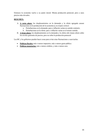 33
Entonces la economía vuelve a su punto inicial. Misma producción potencial, pero a unos
precios más elevados.
RESUMEN:
A. A corto plazo: los desplazamientos en la demanda y la oferta agregada causan
fluctuaciones en la producción de la economía (y en el paro cíclico)
a. Perturbaciones en la demanda: paro e inflación varían en sentido contrario.
b. Perturbaciones en la oferta: paro e inflación varían en el mismo sentido.
B. A largo plazo: los desplazamientos en la demanda y la oferta sólo tienen efecto sobre
los niveles generales de precios, pero no sobre la producción potencial
Los BC y los gobiernos pueden hacer cosas para evitar estas fluctuaciones o suavizarlas:
 Políticas fiscales: más o menos impuestos, más o menos gasto público.
 Políticas monetarias: más o menos créditos, y más o menos caro.
 
