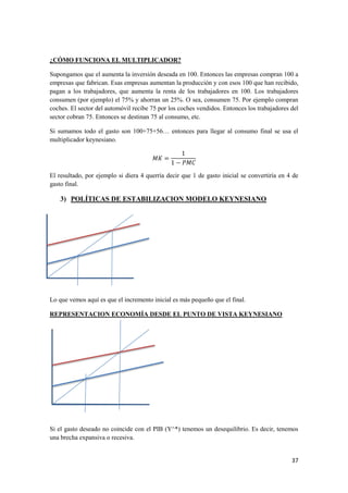 37
¿CÓMO FUNCIONA EL MULTIPLICADOR?
Supongamos que el aumenta la inversión deseada en 100. Entonces las empresas compran 100 a
empresas que fabrican. Esas empresas aumentan la producción y con esos 100 que han recibido,
pagan a los trabajadores, que aumenta la renta de los trabajadores en 100. Los trabajadores
consumen (por ejemplo) el 75% y ahorran un 25%. O sea, consumen 75. Por ejemplo compran
coches. El sector del automóvil recibe 75 por los coches vendidos. Entonces los trabajadores del
sector cobran 75. Entonces se destinan 75 al consumo, etc.
Si sumamos todo el gasto son 100+75+56… entonces para llegar al consumo final se usa el
multiplicador keynesiano.
El resultado, por ejemplo si diera 4 querría decir que 1 de gasto inicial se convertiría en 4 de
gasto final.
3) POLÍTICAS DE ESTABILIZACION MODELO KEYNESIANO
Lo que vemos aquí es que el incremento inicial es más pequeño que el final.
REPRESENTACION ECONOMÍA DESDE EL PUNTO DE VISTA KEYNESIANO
Si el gasto deseado no coincide con el PIB (Y^*) tenemos un desequilibrio. Es decir, tenemos
una brecha expansiva o recesiva.
 
