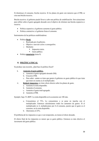 38
Si disminuye el consumo, brecha recesiva. Si los planes de gasto son menores que el PIB, se
crea una brecha recesiva.
Brecha recesiva: el gobierno puede llevar a cabo una política de estabilización. Son actuaciones
para influir sobre el gasto agregado deseado con el objetivo de eliminar una brecha expansiva o
recesiva.
 Política expansiva: el gobierno aumenta el gasto público.
 Política contractiva: el gobierno frena el consumo.
Instrumentos de las políticas estabilizadoras:
 Política fiscal:
o Realizada por el gobierno.
o Objetivo: suavizar ciclos o conseguirlos.
o Mediante:
 Impuestos netos.
 Gasto público.
 Política monetaria (tema 8)
4) POLÍTICA FISCAL
Se produce una recesión. ¿Qué hace la política fiscal?
i. Aumenta el gasto público.
a. Aumenta el gasto agregado deseado (Dd).
b. Crecerá el PIB.
c. Para saber cuánto se tiene que gastar el gobierno en gasto público lo que tiene
que tener en cuenta es el multiplicador.
ii. Reducir impuestos: no tiene efecto directo sobre los planes de gasto.
a. Aumenta la renta disponible.
b. Aumenta el consumo.
c. Aumenta el gasto total agregado.
d. Aumenta el PIB.
Ejemplo: baja 1% IRPF. La renta disponible en la economía son 100 más.
a. Consumimos el 75%. Lo consumimos y se pone en marcha con el
multiplicador. Entonces calcularíamos todos los aumentos de gastos. Si el
multiplicador es 4, multiplicamos por 4 el consumo, puesto que el gasto es el
consumo, no la renta disponible.
b. Ahorramos el 25%.
El problema de los impuestos es que si son temporales, no tienen el efecto deseado.
El efecto final de los impuestos es menor que es gasto público. Entonces es más efectivo el
incremento del gasto público.
 