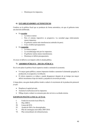 40
o Disminuyen los impuestos,
6) ESTABILIZADORES AUTOMÁTICOS
Cambios en la política fiscal que se producen de forma automática, sin que el gobierno tome
una decisión deliberada.
 En recesión:
o La renta es menor.
o Pero el sistema impositivo es progresivo. La sociedad paga relativamente
menos impuestos.
o El gobierno realiza más transferencias (subsidio de paro).
o Crece el déficit presupuestario.
 En expansión:
o La renta es mayor.
o La sociedad paga más por los impuestos.
o El gobierno realiza menos transferencias.
o Disminuye el déficit presupuestario.
Al crecer el déficit es un impacto sobre la deuda pública.
7) AHORRO PÚBLICO – DEUDA PÚBLICA
En el corto plazo la política fiscal expansiva tiende a estimular la economía.
 Un mayor gasto público y menos impuestos tienden a aumentar la demanda agregada, la
producción, la ocupación y la inflación.
 El efecto expansivo se reduce y puede desaparecer después de un tiempo (un mayor
déficit incrementa el tipo de interés y perjudica la inversión privada).
A largo plazo, una gran deuda pública tiende a reducir el crecimiento de la producción potencial
ya que:
 Desplaza al capital privado.
 Aumenta la ineficiencia de los impuestos.
 Obliga al país a reducir su consumo para dar servicio a su deuda externa.
EJEMPLOS POLÍTICA FISCAL ACTUAL
I. Fondo de inversión local (Plan E).
II. Plan 2000 E.
III. Líneas del ICO.
IV. Ayuda de 426€ a los desempleados.
V. Plan de estrategias renovables 2005-2010.
VI. Plan extraordinario de infraestructuras.
 