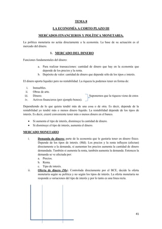 41
TEMA 8
LA ECONOMÍA A CORTO PLAZO III
MERCADOS FINANCIEROS Y POLÍTICA MONETARIA.
La política monetaria no actúa directamente a la economía. La base de su actuación es el
mercado del dinero.
1. MERCADO DEL DINERO
Funciones fundamentales del dinero:
a. Para realizar transacciones: cantidad de dinero que hay en la economía que
depende de los precios y la renta.
b. Depósito de valor: cantidad de dinero que depende sólo de los tipos e interés.
El dinero aporta liquidez pero no rentabilidad. La riqueza la podemos tener en forma de:
i. Inmuebles.
ii. Obras de arte.
iii. Dinero. Suponemos que la riqueza viene de estos
iv. Activos financieros (por ejemplo bonos).
Dependiendo de lo que quiera tendré más de una cosa o de otra. Es decir, depende de la
rentabilidad yo tendré más o menos dinero líquido. La rentabilidad depende de los tipos de
interés. Es decir, creeré conveniente tener más o menos dinero en el banco.
 Si aumenta el tipo de interés, disminuye la cantidad de dinero.
 Si disminuye el tipo de interés, aumenta el dinero.
MERCADO MONETARIO
i. Demanda de dinero: parte de la economía que le gustaría tener en dinero físico.
Depende de los tipos de interés. (Md). Los precios y la renta influyen (afectan)
directamente a la demanda, si aumentan los precios aumenta la cantidad de dinero
demandada. También si aumenta la renta, también aumenta la demanda. Entonces la
demanda se ve afectada por:
a. Precios.
b. Renta.
c. Tipo de interés.
ii. Oferta de dinero (Ms). Controlada directamente por el BCE, decide la oferta
monetaria según su política y no según los tipos de interés. La oferta monetaria no
responde a variaciones del tipo de interés y por lo tanto es una línea recta.
 