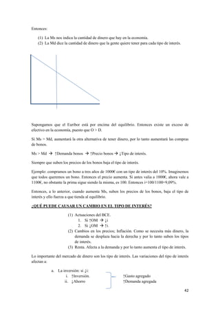 42
Entonces:
(1) La Ms nos indica la cantidad de dinero que hay en la economía.
(2) La Md dice la cantidad de dinero que la gente quiere tener para cada tipo de interés.
Supongamos que el Euribor está por encima del equilibrio. Entonces existe un exceso de
efectivo en la economía, puesto que O > D.
Si Ms > Md, aumentará la otra alternativa de tener dinero, por lo tanto aumentará las compras
de bonos.
Ms > Md  ↑Demanda bonos  ↑Precio bonos  ↓Tipo de interés.
Siempre que suben los precios de los bonos baja el tipo de interés.
Ejemplo: compramos un bono a tres años de 1000€ con un tipo de interés del 10%. Imaginemos
que todos queremos un bono. Entonces el precio aumenta. Si antes valia a 1000€, ahora vale a
1100€, no obstante la prima sigue siendo la misma, es 100. Entonces i=100/1100=9,09%.
Entonces, a lo anterior, cuando aumenta Ms, suben los precios de los bonos, baja el tipo de
interés y ello fuerza a que tienda al equilibrio.
¿QUÉ PUEDE CAUSAR UN CAMBIO EN EL TIPO DE INTERÉS?
(1) Actuaciones del BCE.
1. Si ↑OM  ↓i
2. Si ↓OM  ↑i.
(2) Cambios en los precios; Inflación. Como se necesita más dinero, la
demanda se desplaza hacia la derecha y por lo tanto suben los tipos
de interés.
(3) Renta. Afecta a la demanda y por lo tanto aumenta el tipo de interés.
Lo importante del mercado de dinero son los tipo de interés. Las variaciones del tipo de interés
afectan a:
a. La inversión: si ↓i:
i. ↑Inversión. ↑Gasto agregado
ii. ↓Ahorro ↑Demanda agregada
 