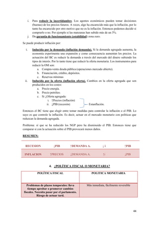 44
i. Para reducir la incertidumbre. Los agentes económicos pueden tomar decisiones
(buenas) de los precios futuros. A veces, algo ha encarecido más que la inflación, por lo
tanto ha encarecido por otro motivo que no es la inflación. Entonces podemos decidir si
comprarlo o no. Por ejemplo si las manzanas han subido más de un 3%.
j. Da garantía de funcionamiento (estabilidad) zona euro.
Se puede producir inflación por:
i. Inducida por la demanda (inflación demanda). Si la demanda agregada aumenta, la
economía experimenta una expansión y como consecuencia aumentan los precios. La
actuación del BC es reducir la demanda a través del mercado del dinero subiendo los
tipos de interés. Por lo tanto tiene que reducir la oferta monetaria. Los instrumentos para
reducir la OM son:
a. Compra-venta deuda pública (operaciones mercado abierto).
b. Financiación, crédito, depósitos.
c. Reservas mínimas
ii. Inducida por la oferta (inflación oferta). Cambios en la oferta agregada que son
producidos en los costes:
a. Precio energía.
b. Precio petróleo.
c. Si ↓Oferta agregada:
i. ↑Precios (inflación)
ii. ↓PIB (recesión) Estanflación.
Entonces el BC tiene que elegir entre tomar medidas para controlar la inflación o el PIB. Lo
suyo es que controle la inflación. Es decir, actuar en el mercado monetario con políticas que
reduzcan la demanda agregada.
Problema: sí que se ha reducido los NGP pero ha disminuido el PIB. Entonces tiene que
comparar si con la actuación sobre el PIB provocará menos daños.
RESUMEN:
RECESION ↓PIB ↑DEMANDA A. ↓ i ↑PIB
INFLACION ↑PRECIOS ↓DEMANDA A. ↑i ↓PIB
4. ¿POLÍTICA FISCAL O MONETARIA?
POLÍTICA FISCAL POLITICA MONETARIA
Problemas de plazos temporales: lleva
tiempo aprobar o promover cambios
fiscales. Necesita pasar por el parlamento.
Riesgo de actuar tard.
Más inmediata, fácilmente reversible
 