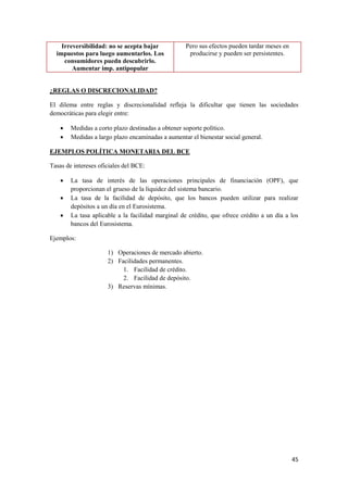 45
Irreversibilidad: no se acepta bajar
impuestos para luego aumentarlos. Los
consumidores puedn descubrirlo.
Aumentar imp. antipopular
Pero sus efectos pueden tardar meses en
producirse y pueden ser persistentes.
¿REGLAS O DISCRECIONALIDAD?
El dilema entre reglas y discrecionalidad refleja la dificultar que tienen las sociedades
democráticas para elegir entre:
 Medidas a corto plazo destinadas a obtener soporte político.
 Medidas a largo plazo encaminadas a aumentar el bienestar social general.
EJEMPLOS POLÍTICA MONETARIA DEL BCE
Tasas de intereses oficiales del BCE:
 La tasa de interés de las operaciones principales de financiación (OPF), que
proporcionan el grueso de la liquidez del sistema bancario.
 La tasa de la facilidad de depósito, que los bancos pueden utilizar para realizar
depósitos a un día en el Eurosistema.
 La tasa aplicable a la facilidad marginal de crédito, que ofrece crédito a un día a los
bancos del Eurosistema.
Ejemplos:
1) Operaciones de mercado abierto.
2) Facilidades permanentes.
1. Facilidad de crédito.
2. Facilidad de depósito.
3) Reservas mínimas.
 