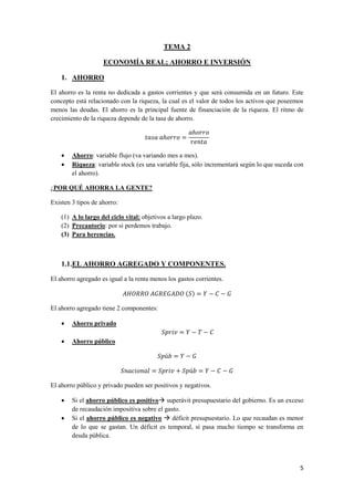 5
TEMA 2
ECONOMÍA REAL; AHORRO E INVERSIÓN
1. AHORRO
El ahorro es la renta no dedicada a gastos corrientes y que será consumida en un futuro. Este
concepto está relacionado con la riqueza, la cual es el valor de todos los activos que poseemos
menos las deudas. El ahorro es la principal fuente de financiación de la riqueza. El ritmo de
crecimiento de la riqueza depende de la tasa de ahorro.
 Ahorro: variable flujo (va variando mes a mes).
 Riqueza: variable stock (es una variable fija, sólo incrementará según lo que suceda con
el ahorro).
¿POR QUÉ AHORRA LA GENTE?
Existen 3 tipos de ahorro:
(1) A lo largo del ciclo vital: objetivos a largo plazo.
(2) Precautorio: por si perdemos trabajo.
(3) Para herencias.
1.1.EL AHORRO AGREGADO Y COMPONENTES.
El ahorro agregado es igual a la renta menos los gastos corrientes.
( )
El ahorro agregado tiene 2 componentes:
 Ahorro privado
 Ahorro público
El ahorro público y privado pueden ser positivos y negativos.
 Si el ahorro público es positivo superávit presupuestario del gobierno. Es un exceso
de recaudación impositiva sobre el gasto.
 Si el ahorro público es negativo  déficit presupuestario. Lo que recaudan es menor
de lo que se gastan. Un déficit es temporal, si pasa mucho tiempo se transforma en
deuda pública.
 