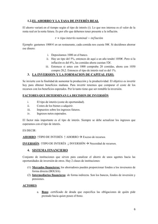 6
1.2.EL AHORRO Y LA TASA DE INTERÉS REAL
El ahorro variará en el tiempo según el tipo de interés (i). Lo que nos interesa es el valor de la
renta real en la renta futura. Es por ello que debemos tener presente a la inflación.
Ejemplo: gastamos 1000 € en un restaurante, cada comida nos cuesta 50€. Si decidimos ahorrar
ese dinero:
i. Depositamos 1000 en el banco.
ii. Hay un tipo del 5%, entonces de aquí a un año tendré 1050€. Pero si la
inflación es del 4%, las comidas ahora cuestan 52€.
iii. Entonces si antes con 1000 compraba 20 comidas, ahora con 1050
compro 20,2. Entonces el tipo de interés real es del 1%.
3. LA INVERSION Y LA FORMACION DE CAPITAL FIJO.
Se invierte con la finalidad de aumentar la producción y la productividad. El objetivo es invertir
hoy para obtener beneficios mañana. Para invertir tenemos que comparar el coste de los
recursos con los beneficios esperados. Por lo tanto tiene que ser rentable la inversión.
FACTORES QUE DETERMINAN LA DECISION DE INVERSIÓN
i. El tipo de interés (coste de oportunidad).
ii. Costes de los bienes a adquirir.
iii. Impuestos sobre los ingresos futuros.
iv. Ingresos netos esperados.
El factor más importante es el tipo de interés. Siempre se debe actualizar los ingresos que
esperamos con el tipo de interés.
ES DECIR:
AHORRO: ↑TIPO DE INTERÉS ↑ AHORRO  Exceso de recursos
INVERSIÓN: ↑TIPO DE INTERÉS ↓ INVERSIÓN  Necesidad de recursos.
4. SISTEMA FINANCIERO
Conjunto de instituciones que sirven para canalizar el ahorro de unos agentes hacia las
oportunidades de inversión de otros. Hay 2 clases de instituciones:
(1) Mercados financieros: los ahorradores pueden proporcionar fondos a los inversores de
forma directa (BOLSA).
(2) Intermediarios financieros: de forma indirecta. Son los bancos, fondos de inversión y
pensiones.
ACTORES
a. Bono: certificado de deuda que especifica las obligaciones de quién pide
prestado hacia quien posee el bono.
 