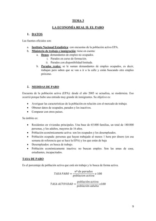 9
TEMA 3
LA ECONOMÍA REAL II: EL PARO
1. DATOS
Las fuentes oficiales son:
a. Instituto Nacional Estadística: con encuestas de la población activa EPA.
b. Ministerio de trabajo e inmigración: tiene en cuenta:
a. Denos: demandantes de empleo no ocupados.
i. Parados en curso de formación.
ii. Parados con disponibilidad limitada.
b. Parados reales: se le suman demandantes de empleo ocupados, es decir,
trabajan pero saben que se van a ir a la calle y están buscando otro empleo
próximo.
2. MEDIDAS DE PARO
Encuesta de la población activa (EPA): desde el año 2005 se actualiza, se moderniza. Eso
ocurrió porque hubo una entrada muy grande de inmigrantes. Su objetivo es:
 Averiguar las características de la población en relación con el mercado de trabajo.
 Obtener datos de ocupados, parados y los inactivos.
 Comparar con otros países.
Su ámbito es:
 Residentes en viviendas principales. Una base de 65.000 familias, un total de 180.000
personas, y los adultos, mayores de 16 años.
 Población económicamente activa: son los ocupados y los desempleados.
 Población ocupada: personas que hayan trabajado al menos 1 hora por dinero (en esa
semana de referencia que se hace la EPA) y los que están de baja
 Desempleados: en busca de trabajo.
 Población económicamente inactiva: no buscan empleo. Son las amas de casa,
estudiantes, incapacitados.
TASA DE PARO
Es el porcentaje de población activa que está sin trabajo y lo busca de forma activa.
 
