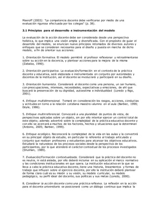Maeroff (2003): "La competencia docente debe verificarse por medio de una
evaluación rigurosa efectuada por los colegas" (p. 38).
3.1 Principios para el desarrollo e instrumentación del modelo
La evaluación de la acción docente debe ser considerada desde una perspectiva
holística, lo que implica una visión amplia y diversificada. Con el propósito de guiar el
desarrollo del modelo, se enuncian nueve principios retomados de diversos autores y
enfoques que se consideran necesarios para el diseño y puesta en marcha de dicho
modelo, a fin de orientar sus acciones:
1. Orientación formativa. El modelo permitirá al profesor reflexionar y retroalimentarse
sobre su acción en la docencia, y plantear acciones para la mejora de la misma
(Zabalza, 1990).
2. Orientación participativa. La evaluación/formación en el contexto de la práctica
docente y educativa, será elaborada e instrumentada en conjunto por autoridades y
docentes de la institución, así el docente se involucrará y participará en su diseño.
3. Orientación humanista. Considerará al docente como una persona, un ser humano,
con preocupaciones, intereses, necesidades, expectativas y emociones, de ahí que
buscará la preservación de su dignidad, autoestima e individualidad (Loredo y Rigo,
2001).
4. Enfoque multidimensional. Tomará en consideración los rasgos, acciones, conductas
y actitudes en torno a la relación cotidiana maestro–alumno en el aula (Barbier, 1999;
Doyle, 1986).
5. Enfoque multirreferencial. Convocará a una pluralidad de puntos de vista, de
perspectivas aplicadas sobre un objeto, sin por ello intentar ejercer un control total de
este objeto; además advertirá sobre la complejidad de la práctica educativa docente y
con ello se acercará a muchos de los factores, hechos y situaciones que la determinan
(Ardoino, 2005; Barbier, 1999).
6. Enfoque ecológico. Reconocerá la complejidad de la vida en las aulas y la convertirá
en su principal objeto de estudio, en particular lo referente al trabajo articulado y
conjunto que realizan profesores y estudiantes para alcanzar los objetivos educativos.
Estudiará la naturaleza de los procesos sociales desde la perspectiva de los
participantes, por lo que atenderá el carácter contextual de los procesos investigados
(Shulman, 1989).
7. Evaluación/Formación contextualizada. Considerará que la práctica del docente no
es neutra, ni está aislada, por ello deberá incluirse en su aplicación el marco normativo
y las condiciones institucionales en que opera. La institución educativa en la que se
lleva a cabo la práctica educativa docente, tiene una historia, lineamientos y formas de
trabajo que influyen sobre el ejercicio docente, por ello la institución deberá plantear
de forma clara cuál es su misión y su visión, su modelo curricular, su modelo
pedagógico, su perfil ideal del docente, sus políticas y sus metas (Loredo, 2000).
8. Considerar la acción docente como una práctica reflexiva. La reflexión en la acción
para el docente universitario se posicionará como un diálogo continuo que implica la
 