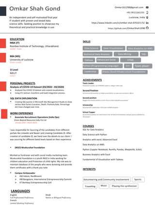 EDUCATION
MBA (IT)
Roorkee Institute of Technology, Uttarakhand.
10/2020 – Present
BBA (MS)
University of Lucknow
07/2017-11/2020
O Level
NIELIT
01/2017
PERSONAL PROJECTS
Analysis of COVID-19 Dataset (03/2022 - 04/2020)
• Analysed the COVID-19 dataset and created visualizations.
• Using ETL (extract, transform and load) integration process.
SQL DATA EXPLORATION
• Creating SQL queries in Microsoft SQL Management Studio to show
various data factors (Location, Death, Positivity Rate, Percentage
etc) have changed over time.
WORK EXPERIENCE
• Associate Recruitment Operations (India Ops)
Vision Beyond Resources India Pvt.Ltd
(January 2022 – March 2022)
I was responsible for Sourcing of the candidates from different
portals like LinkedIn and Naukri and creating Candidate ID. After
creation of candidate ID, we hand over the details to our client. I
was sourcing for different band levels based on their experience
• (NGO) Muskurahat Foundation
Worked as fundraiser and with social media marketing team.
Muskurahat foundation is a youth NGO in India working for
children education and Protection of child rights. My role was to
maintain database of the people who were donating and provide
them certificates with a thank you note
• Campus Ambassador
➢ IIM Indore, RanBhoomi
➢ IIM Bangalore, International Entrepreneurship Summit
➢ IIT Bombay Entrepreneurship Cell
LANGUAGES
English
Full Professional Proficiency
Hindi
Native or Bilingual Proficiency
French
Limited Working Proficiency
SKILLS
ACHIEVEMENTS
Team Leader
Prominent member of UTPRERNA which is college’s NGO club.
Second Position
Secured second position in college presentation on topic post pandemic effects.
Second position
Bagged the second position in inter house school kabaddi tournament'
Scholarship
Received 25% scholarship in first year of MBA program
School Topper
Secured first position on school level in the UP-Board examinations and got picture published in
Newspaper.
COURSES
SQL for Data Analytics
Data Science with Python
Analytics with excel, Advanced Excel
Data Analytics on AWS
Python (Jupyter Notebook, NumPy, Pandas, Matplotlib, Scikit)
Business Analytics with Excel
Fundamental of Visualization with Tableau
INTERESTS
Team player
An independent and self-motivated final year
IT student with proven and tested data
science skills. Seeking position to showcase my
theoretical and practical knowledge in use.
https://www.linkedin.com/in/omkar-shah-870167175/
Oracle Cloud Infrastructure Foundations
Data Analytics on AWS
 