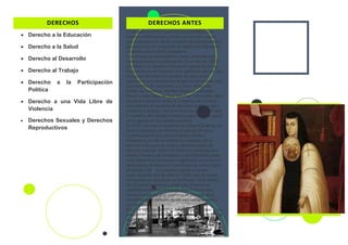 DERECHOS
• Derecho a la Educación
• Derecho a la Salud
• Derecho al Desarrollo
• Derecho al Trabajo
• Derecho a la Participación
Política
• Derecho a una Vida Libre de
Violencia
• Derechos Sexuales y Derechos
Reproductivos
DERECHOS ANTES
l 3 de julio de 1955, hace 65 años, en México las
mujeres emitieron por primera vez su voto, hecho
que implicaba uno de los mayores reconocimientos a
sus derechos. En la ocasión se elegía a los diputados
federales para la XLIII Legislatura.
Fue un gran acontecimiento, cuyos antecedentes
mencionaremos a continuación. En el año de 1923,
en México se celebró el Primer Congreso de la Liga
Panamericana de Mujeres. A él asistieron más de cien
delegadas de todos los estados del país, entre
quienes se encontraban las dirigentes feministas más
importantes del momento: Luz Vera, Margarita
Robles de Mendoza, Matilde Montoya, Columba
Rivera y Julia Nava de Ruíz Sánchez, entre otras. Este
encuentro resolvió enviar al Congreso de la Unión
una petición de igualdad de derechos políticos para
hombres y mujeres. Así, para fines de aquella década
la cuestión del sufragio femenino pasó a formar parte
de la agenda de los partidos políticos].
En 1937, durante el gobierno de Lázaro Cárdenas, se
lanzó la iniciativa de reforma al artículo 34 de la
Constitución Política de los Estados Unidos
Mexicanos; en ella se solicitó por primera vez el
derecho a la mujer de votar y obtener cargos de
elección popular. Dicha iniciativa fue aprobada por
ambas Cámaras, de Senadores y de Diputados, pero
en la última fase del proceso legislativo no se hizo la
declaratoria de Reforma Constitucional, como indica
el artículo 135], y la cuestión quedó en el aire.
Años después, el 6 de abril de 1952, más de veinte
mil mujeres se agruparon en el Parque 18 de Marzo
de la Ciudad de México, exigiendo al entonces
candidato presidencial Adolfo Ruíz Cortines que
hiciera cumplir su gran promesa de plasmar en la
Constitución el derecho de las mexicanas a votar y
ser electas.
El 17 de octubre de 1953, Adolfo Ruíz Cortines ―ya
presidente de la nación―, publicó en el Diario Oficial
de la Federación (DOF) un decreto donde anunciaba
la promulgación de las reformas constitucionales,
otorgando a las mujeres el derecho a votar y ser
votadas para puestos de elección popular.
 