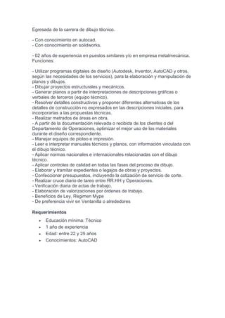 Egresada de la carrera de dibujo técnico.
- Con conocimiento en autocad.
- Con conocimiento en solidworks.
- 02 años de experiencia en puestos similares y/o en empresa metalmecánica.
Funciones:
- Utilizar programas digitales de diseño (Autodesk, Inventor, AutoCAD y otros,
según las necesidades de los servicios), para la elaboración y manipulación de
planos y dibujos.
- Dibujar proyectos estructurales y mecánicos.
- Generar planos a partir de interpretaciones de descripciones gráficas o
verbales de terceros (equipo técnico).
- Resolver detalles constructivos y proponer diferentes alternativas de los
detalles de construcción no expresados en las descripciones iniciales, para
incorporarlas a las propuestas técnicas.
- Realizar metrados de áreas en obra.
- A partir de la documentación relevada o recibida de los clientes o del
Departamento de Operaciones, optimizar el mejor uso de los materiales
durante el diseño correspondiente.
- Manejar equipos de ploteo e impresión.
- Leer e interpretar manuales técnicos y planos, con información vinculada con
el dibujo técnico.
- Aplicar normas nacionales e internacionales relacionadas con el dibujo
técnico.
- Aplicar controles de calidad en todas las fases del proceso de dibujo.
- Elaborar y tramitar expedientes o legajos de obras y proyectos.
- Confeccionar presupuestos, incluyendo la cotización de servicio de corte.
- Realizar cruce diario de tareo entre RR.HH y Operaciones.
- Verificación diaria de actas de trabajo.
- Elaboración de valorizaciones por órdenes de trabajo.
- Beneficios de Ley. Regimen Mype
- De preferencia vivir en Ventanilla o alrededores
Requerimientos
 Educación mínima: Técnico
 1 año de experiencia
 Edad: entre 22 y 25 años
 Conocimientos: AutoCAD
 