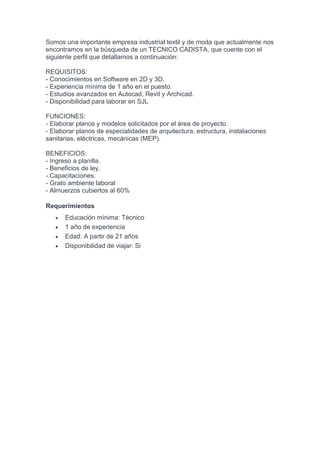 Somos una importante empresa industrial textil y de moda que actualmente nos
encontramos en la búsqueda de un TECNICO CADISTA, que cuente con el
siguiente perfil que detallamos a continuación:
REQUISITOS:
- Conocimientos en Software en 2D y 3D.
- Experiencia mínima de 1 año en el puesto.
- Estudios avanzados en Autocad, Revit y Archicad.
- Disponibilidad para laborar en SJL
FUNCIONES:
- Elaborar planos y modelos solicitados por el área de proyecto.
- Elaborar planos de especialidades de arquitectura, estructura, instalaciones
sanitarias, eléctricas, mecánicas (MEP).
BENEFICIOS:
- Ingreso a planilla.
- Beneficios de ley.
- Capacitaciones.
- Grato ambiente laboral
- Almuerzos cubiertos al 60%
Requerimientos
 Educación mínima: Técnico
 1 año de experiencia
 Edad: A partir de 21 años
 Disponibilidad de viajar: Si
 