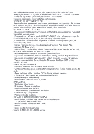 Somos Necdigitalstore una empresa líder en venta de productos tecnológicos,
videojuegos, periféricos, juguetes, coleccionables, entre otros. Contamos con más de
12 años de experiencia y tenemos presencia en Latinoamérica.
Buscamos incorporar a nuestro Staff de profesionales a
CREADOR DE CONTENIDO TIK TOK
Cabe resaltar que buscamos a una persona que se pueda comprometer y dar lo mejor
de sí en su rol asignado. Estamos dispuestos a dar oportunidades laborales, líneas de
carrera, capacitaciones, grato ambiente de trabajo y más beneficios.
REQUISITOS PARA POSTULAR:
• Deseable carrera técnica y/o universitaria en Marketing, Comunicaciones, Publicidad,
fotografía o carreras afines.
• Experiencia de 1 año en el puesto (INDISPENSABLE) y de 2 años en empresas del
rubro comercial, servicios, agencia de publicidad y marketing digital.
• Conocimiento y experiencia en programas de diseño de fotos y videos (PSD, AI,
Canva, Capcut y otros)
• Manejo y dominio de redes y medios digitales (Facebook Ads, Google Ads,
Instagram, Tik Tok y otros).
• Conocimiento y dominio en el manejo de herramientas para la creación de TIK TOK
de videos, reels, historias, etc. (INDISPENSABLE).
• Habilidad para realizar tomas fotográficas y elaborar videos.
• Experiencia en redacción, conceptualización de ideas y creación de publicaciones.
• Experiencia en grabación, participación y edición de videos por apps y programas.
• Vivir en zonas aledañas: Surco, Surquillo, Miraflores, San Borja, SJM, Lince y
Cercado de Lima.
FUNCIONES PRINCIPALES
• Mejorar la visibilidad de la marca en redes sociales.
• Generar contenido original para las diferentes plataformas (Fotos, Videos, Diseño de
post).
• Crear, participar, editar y publicar Tik Tok, Reels, historias y videos.
• Promocionar cada producto en las distintas plataformas.
• Participar del plan de marketing.
• Realizar otras funciones afines al puesto.
HABILIDADES
• Creatividad e innovación
• Dinamismo y fluidez de palabras
• Desenvolvimiento ante cámaras
• Trabajo en equipo y orientación a resultados
• Comunicativo(a) y responsable
• Predispuesto(a) a colaborar
HORARIO Y CONDICIONES DE TRABAJO
• Disponibilidad inmediata para trabajar de forma presencial
• Tipo de puesto: Tiempo Completo
• Horario: Lunes a Viernes de 9am a 7pm.
• Planilla
Tipo de puesto: Tiempo completo
Salario: S/.1,500.00 - S/.1,800.00 al mes
 