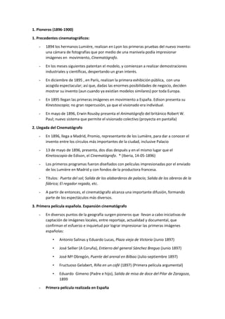 1. Pioneros (1896-1900)
1. Precedentes cinematográficos:
- 1894 los hermanos Lumière, realizan en Lyon los primeras pruebas del nuevo invento:
una cámara de fotografías que por medio de una manivela podía impresionar
imágenes en movimiento, Cinematógrafo.
- En los meses siguientes patentan el modelo, y comienzan a realizar demostraciones
industriales y científicas, despertando un gran interés.
- En diciembre de 1895 , en París, realizan la primera exhibición pública, con una
acogida espectacular; así que, dadas las enormes posibilidades de negocio, deciden
mostrar su invento (aun cuando ya existían modelos similares) por toda Europa.
- En 1895 llegan las primeras imágenes en movimiento a España. Edison presenta su
Kinestoscopio; no gran repercusión, ya que el visionado era individual.
- En mayo de 1896, Erwin Rousby presenta el Animatógrafo del británico Robert W.
Paul; nuevo sistema que permite el visionado colectivo (proyecta en pantalla)
2. Llegada del Cinematógrafo
- En 1896, llega a Madrid, Promio, representante de los Lumière, para dar a conocer el
invento entre los círculos más importantes de la ciudad, inclusive Palacio
- 13 de mayo de 1896, presenta, dos días después y en el mismo lugar que el
Kinetoscopio de Edison, el Cinematógrafo. * (Iberia, 14-05-1896)
- Los primeros programas fueron diseñados con películas impresionadas por el enviado
de los Lumière en Madrid y con fondos de la productora francesa.
- Títulos: Puerta del sol; Salida de los alabarderos de palacio; Salida de los obreros de la
fábrica; El regador regado, etc.
- A partir de entonces, el cinematógrafo alcanza una importante difusión, formando
parte de los espectáculos más diversos.
3. Primera película española. Expansión cinematógrafo
- En diversos puntos de la geografía surgen pioneros que llevan a cabo iniciativas de
captación de imágenes locales, entre reportaje, actualidad y documental, que
confirman el esfuerzo e inquietud por lograr impresionar las primeras imágenes
españolas:
• Antonio Salinas y Eduardo Lucas, Plaza vieja de Victoria (Junio 1897)
• José Sellier (A Coruña), Entierro del general Sánchez Bregua (Junio 1897)
• José Mª Obregón, Puente del arenal en Bilbao (Julio-septiembre 1897)
• Fructuoso Gelabert, Riña en un café (1897) (Primera película argumental)
• Eduardo Gimeno (Padre e hijo), Salida de misa de doce del Pilar de Zaragoza,
1899
- Primera película realizada en España
 