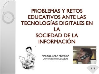 PROBLEMAS Y RETOS EDUCATIVOS ANTE LAS TECNOLOGÍAS DIGITALES EN LA SOCIEDAD DE LA INFORMACIÓN MANUEL AREA MOREIRA Universidad de La Laguna 
