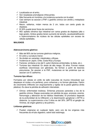  Localizados en el antro.
 Son neoplasias premalignas infrecuentes.
 Más frecuente en hombres y la incidencia aumenta con la edad.
 Casi siempre se asocian a PAF o gastritis crónica con atrofia y metaplasia
intestinal.
 Macro: solitarios, miden menos de 2 cm, todos con cierto grado de
displasia.
 El 30% puede tener focos de carcinoma.
 MO: epitelio cilíndrico tipo intestinal con varios grados de displasia (alto o
bajo grado). Ambos grados tienen aumento de tamaño, seudoestratificación
e hipercromatismo de núcleos de las células epiteliales con exceso de
células epiteliales.
MALIGNOS
Adenocarcinoma gástrico:
 Más del 90% de los tumores gástricos malignos.
 En antro y curvatura menor.
 Se dividen en variantes: intestinales y difusas.
 Incidencia en Japón, Chile, Costa Rica y Europa.
 Factores: similares a los del H. pylori (factores ambientales, la dieta, etc.).
 Tumores tipo intestinal: En áreas de alto riesgo, 55 años. Forman masas
exofíticas voluminosas con glándulas. Se forman a partir de lesiones
precursoras. Se asocian a la PAF, mutaciones en las proteínas que se
asocian con E cadherina.
Tumores tipo difuso:
Formados por células en anillo de sello (vacuolas de mucina intracelular que
desplazan el núcleo a la periferia), poco cohesivas y no forman glándulas. Patrón
de crecimiento infiltrante con engrosamiento y rigidez de la pared gástrica (linitis
plástica). Es clave la pérdida de adhesión intercelular.
 Clínica: enfermedad insidiosa. Síntomas precoces parecidos a los de la
gastritis crónica. Etapas avanzadas con pérdida de peso, anorexia, anemia,
hemorragia y alteración de los hábitos intestinales. El pronóstico depende
de la profundidad de la infiltración y la diseminación ganglionar o MTTS a
distancia. La supervivencia a los 5 años es del 30%. (MTTS al ganglio de
Virchow, de origen gástrico y de pulmón).
Linfomas gástricos:
 Pueden originarse en cualquier tejido, pero uno de los orígenes más
frecuentes es el tubo digestivo, sobre todo estómago.
Téléchargé par Mirian Campos (maryna.marxs@gmail.com)
lOMoARcPSD|1206238
 