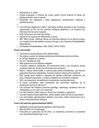  Asociados a H. pylori.
 Puede progresar a linfoma de mayor grado (como linfoma B difuso de
células grandes más invasivo).
 Pacientes con dispepsia y dolor epigástrico, hematemesis, melenas o
pérdida de peso.

 Los linfomas digestivos o MALT (del tejido linfoide asociado a las mucosas)
representan el 5% de los tumores malignos gástricos y la mayoría con
linfomas B de la zona marginal.
 MALTomas son los más frecuentes.
 Aparecen en lugares de inflamación crónica.
 MO: MALTomas: Infiltrado denso de linfocitos atípicos en la lámina propia.
La invasión local del epitelio mucoso da lugar a las “lesiones linfoepiteliales”
diagnósticas
 (complejos linfoepiteliales). IHQ: CD20, CD19, CD43.
Tumor carcinoide:
 Carcinoma neuroendócrino bien diferenciado.
 Se origina a partir de células endócrinas distribuidas de forma difusa.
 En el tubo digestivo y pulmón.
 En la 6° década de vida.
 Más agresivos en el intestino delgado.
 Tumores malignos indolentes, de crecimiento lento y los síntomas vienen
condicionados por el tipo de hormonas que producen.
 Macro: masas intramurales o submucosas pardo-amarillentas, que forman
pequeñas lesiones polipoideas. Pueden producir obstrucción intestinal.
 MO: puede tener islotes o sábanas de células uniformes cohesivas con
poco citoplasma granular y núcleos ovalados de cromatina moteada.
 IHQ: cromogranina, sinaptofisina (marcadores neuroendócrinos).
 El factor pronóstico más importante del carcinoide digestivo es la
localización primaria del tumor:
 Los tumores del intestino proximal (esófago, estómago, duodeno) rara vez
metastatizan y se curan con resección.
 Los del intestino medio (yeyuno, íleon) son múltiples y agresivos.
 Los del intestino distal (apéndice, colon) suelen estar de forma secundaria.
 Los carcinoides apendiculares afectan a la punta, miden menos de 2 cm y
tienen comportamiento benigno.
Tumor del estroma gastrointestinal (GIST):
 Neoplasia mesenquimatosa digestiva más frecuente.
 Más del 50% en el estómago.
 Frecuente en personas de 60 años. La incidencia aumenta en pacientes
con neurofibromatosis tipo I y en
Téléchargé par Mirian Campos (maryna.marxs@gmail.com)
lOMoARcPSD|1206238
 