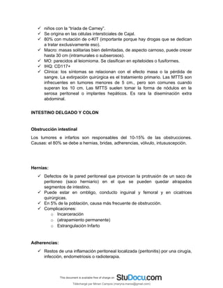  niños con la “tríada de Carney”.
 Se origina en las células intersticiales de Cajal.
 80% con mutación de c-KIT (importante porque hay drogas que se dedican
a tratar exclusivamente eso).
 Macro: masas solitarias bien delimitadas, de aspecto carnoso, puede crecer
hasta 30 cm (intramurales o subserosos).
 MO: parecidos al leiomioma. Se clasifican en epiteloides o fusiformes.
 IHQ: CD117+
 Clínica: los síntomas se relacionan con el efecto masa o la pérdida de
sangre. La extirpación quirúrgica es el tratamiento primario. Las MTTS son
infrecuentes en tumores menores de 5 cm., pero son comunes cuando
superan los 10 cm. Las MTTS suelen tomar la forma de nódulos en la
serosa peritoneal o implantes hepáticos. Es rara la diseminación extra
abdominal.
INTESTINO DELGADO Y COLON
Obstrucción intestinal
Los tumores e infartos son responsables del 10-15% de las obstrucciones.
Causas: el 80% se debe a hernias, bridas, adherencias, vólvulo, intususcepción.
Hernias:
 Defectos de la pared peritoneal que provocan la protrusión de un saco de
peritoneo (saco herniario) en el que se pueden quedar atrapados
segmentos de intestino.
 Puede estar en ombligo, conducto inguinal y femoral y en cicatrices
quirúrgicas.
 En 5% de la población, causa más frecuente de obstrucción.
 Complicaciones:
o Incarceración
o (atrapamiento permanente)
o Estrangulación Infarto
Adherencias:
 Restos de una inflamación peritoneal localizada (peritonitis) por una cirugía,
infección, endometriosis o radioterapia.
Téléchargé par Mirian Campos (maryna.marxs@gmail.com)
lOMoARcPSD|1206238
 