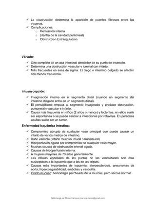  La cicatrización determina la aparición de puentes fibrosos entre las
vísceras.
 Complicaciones:
o Herniación interna
o (dentro de la cavidad peritoneal)
o Obstrucción Estrangulación
Vólvulo:
 Giro completo de un asa intestinal alrededor de su punto de inserción.
 Determina una obstrucción vascular y luminal con infarto.
 Más frecuentes en asas de sigma. El ciego e intestino delgado se afectan
con menos frecuencia.
Intususcepción:
 Invaginación interna en el segmento distal (cuando un segmento del
intestino delgado entra en un segmento distal).
 El peristaltismo empuja al segmento invaginado y produce obstrucción,
compresión vascular e infarto.
 Causa más frecuente en niños (2 años o menos) y lactantes, en ellos suele
ser espontánea o se puede asociar a infecciones por rotavirus. En personas
adultas suele ser un tumor.
Enfermedad isquémica intestinal:
 Compromiso abrupto de cualquier vaso principal que puede causar un
infarto de varios metros de intestino.
 Daño variable (infarto mucoso, mural o transmural).
 Hipoperfusión aguda por compromiso de cualquier vaso mayor.
 Muchas causas de obstrucción arterial aguda.
 Causas de hipoperfusión interna.
 A mujeres mayores de 70 años generalmente.
 Las células epiteliales de las puntas de las vellosidades son más
susceptibles a la isquemia que a las de las criptas.
 Causas más importantes de isquemia: ateroesclerosis, aneurismas de
aorta, hipercoagulabilidad, embolias y vasculitis.
 Infarto mucoso: hemorragia parcheada de la mucosa, pero serosa normal.
Téléchargé par Mirian Campos (maryna.marxs@gmail.com)
lOMoARcPSD|1206238
 