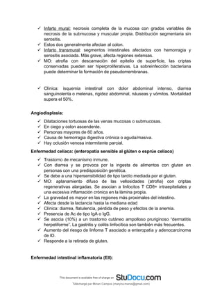  Infarto mural: necrosis completa de la mucosa con grados variables de
necrosis de la submucosa y muscular propia. Distribución segmentaria sin
serositis.
 Estos dos generalmente afectan al colon.
 Infarto transmural: segmentos intestinales afectados con hemorragia y
serositis asociada. Más grave, afecta regiones extensas.
 MO: atrofia con descamación del epitelio de superficie, las criptas
conservadas pueden ser hiperproliferativas. La sobreinfección bacteriana
puede determinar la formación de pseudomembranas.
 Clínica: isquemia intestinal con dolor abdominal intenso, diarrea
sanguinolenta o melenas, rigidez abdominal, náuseas y vómitos. Mortalidad
supera el 50%.
Angiodisplasia:
 Dilataciones tortuosas de las venas mucosas o submucosas.
 En ciego y colon ascendente.
 Personas mayores de 60 años.
 Causa de hemorragia digestiva crónica o aguda/masiva.
 Hay oclusión venosa intermitente parcial.
Enfermedad celíaca: (enteropatía sensible al glúten o esprúe celíaco)
 Trastorno de mecanismo inmune.
 Con diarrea y se provoca por la ingesta de alimentos con gluten en
personas con una predisposición genética.
 Se debe a una hipersensibilidad de tipo tardío mediada por el gluten.
 MO: aplanamiento difuso de las vellosidades (atrofia) con criptas
regenerativas alargadas. Se asocian a linfocitos T CD8+ intraepiteliales y
una excesiva inflamación crónica en la lámina propia.
 La gravedad es mayor en las regiones más proximales del intestino.
 Afecta desde la lactancia hasta la mediana edad
 Clínica: diarrea, flatulencia, pérdida de peso y efectos de la anemia.
 Presencia de Ac de tipo IgA o IgG.
 Se asocia (10%) a un trastorno cutáneo ampolloso pruriginoso “dermatitis
herpetiforme”. La gastritis y colitis linfocítica son también más frecuentes.
 Aumento del riesgo de linfoma T asociado a enteropatía y adenocarcinoma
de ID.
 Responde a la retirada de gluten.
Enfermedad intestinal inflamatoria (EII):
Téléchargé par Mirian Campos (maryna.marxs@gmail.com)
lOMoARcPSD|1206238
 