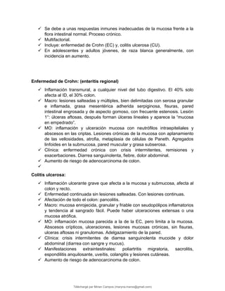  Se debe a unas respuestas inmunes inadecuadas de la mucosa frente a la
flora intestinal normal. Proceso crónico.
 Multifactorial.
 Incluye: enfermedad de Crohn (EC) y, colitis ulcerosa (CU).
 En adolescentes y adultos jóvenes, de raza blanca generalmente, con
incidencia en aumento.
Enfermedad de Crohn: (enteritis regional)
 Inflamación transmural, a cualquier nivel del tubo digestivo. El 40% solo
afecta al ID, el 30% colon.
 Macro: lesiones salteadas y múltiples, bien delimitadas con serosa granular
e inflamada, grasa mesentérica adherida serpiginosa, fisuras, pared
intestinal engrosada y de aspecto gomoso, con frecuente estenosis. Lesión
1°: úlceras aftosas, después forman úlceras lineales y aparece la “mucosa
en empedrado”.
 MO: inflamación y ulceración mucosa con neutrófilos intraepiteliales y
abscesos en las criptas. Lesiones crónicas de la mucosa con aplanamiento
de las vellosidades, atrofia, metaplasia de células de Paneth. Agregados
linfoides en la submucosa, pared muscular y grasa subserosa.
 Clínica: enfermedad crónica con crisis intermitentes, remisiones y
exacerbaciones. Diarrea sanguinolenta, fiebre, dolor abdominal.
 Aumento de riesgo de adenocarcinoma de colon.

Colitis ulcerosa:
 Inflamación ulcerante grave que afecta a la mucosa y submucosa, afecta al
colon y recto.
 Enfermedad continuada sin lesiones salteadas. Con lesiones continuas.
 Afectación de todo el colon: pancolitis.
 Macro: mucosa enrojecida, granular y friable con seudopólipos inflamatorios
y tendencia al sangrado fácil. Puede haber ulceraciones extensas o una
mucosa atrófica.
 MO: inflamación mucosa parecida a la de la EC, pero limita a la mucosa.
Abscesos crípticos, ulceraciones, lesiones mucosas crónicas, sin fisuras,
ulceras aftosas ni granulomas. Adelgazamiento de la pared.
 Clínica: crisis intermitentes de diarrea sanguinolenta mucoide y dolor
abdominal (diarrea con sangre y mucus).
 Manifestaciones extraintestinales: poliartritis migratoria, sacrolitis,
espondilitis anquilosante, uveítis, colangitis y lesiones cutáneas.
 Aumento de riesgo de adenocarcinoma de colon.
Téléchargé par Mirian Campos (maryna.marxs@gmail.com)
lOMoARcPSD|1206238
 