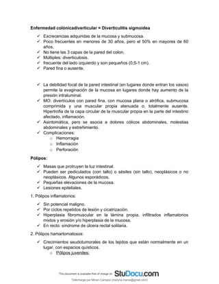 Enfermedad colónicadiverticular = Diverticulitis sigmoidea
 Excrecencias adquiridas de la mucosa y submucosa.
 Poco frecuentes en menores de 30 años, pero el 50% en mayores de 60
años.
 No tiene las 3 capas de la pared del colon.
 Múltiples: diverticulosis.
 frecuente del lado izquierdo y son pequeños (0,5-1 cm).
 Pared fina o ausente.
 La debilidad focal de la pared intestinal (en lugares donde entran los vasos)
permite la evaginación de la mucosa en lugares donde hay aumento de la
presión intraluminal.
 MO: divertículos con pared fina, con mucosa plana o atrófica, submucosa
comprimida y una muscular propia atenuada o, totalmente ausente.
Hipertrofia de la capa circular de la muscular propia en la parte del intestino
afectado, inflamación.
 Asintomática, pero se asocia a dolores cólicos abdominales, molestias
abdominales y estreñimiento.
 Complicaciones:
o Hemorragia
o Inflamación
o Perforación
Pólipos:
 Masas que protruyen la luz intestinal.
 Pueden ser pediculados (con tallo) o sésiles (sin tallo), neoplásicos o no
neoplásicos. Algunos esporádicos.
 Pequeñas elevaciones de la mucosa.
 Lesiones epiteliales.
1. Pólipos inflamatorios:
 Sin potencial maligno.
 Por ciclos repetidos de lesión y cicatrización.
 Hiperplasia fibromuscular en la lámina propia, infiltrados inflamatorios
mixtos y erosión y/o hiperplasia de la mucosa.
 En recto: síndrome de úlcera rectal solitaria.
2. Pólipos hamartomatosos:
 Crecimientos seudotumorales de los tejidos que están normalmente en un
lugar, con espacios quísticos.
o Pólipos juveniles:
Téléchargé par Mirian Campos (maryna.marxs@gmail.com)
lOMoARcPSD|1206238
 