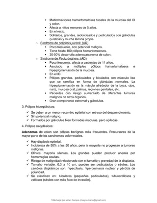  Malformaciones hamartomatosas focales de la mucosa del ID
y colon.
 Afecta a niños menores de 5 años.
 En el recto.
 Solitarios, grandes, redondeados y pediculados con glándulas
quísticas y mucha lámina propia.
o Síndrome de poliposis juvenil: (AD)
 Poco frecuente, con potencial maligno.
 Tiene hasta 100 pólipos hamartomatosos.
 30-50% desarrolla adenocarcinoma de colon.
o Síndrome de Peutz-Jeghers: (AD)
 Poco frecuente, afecta a pacientes de 11 años.
 Asociado a múltiples pólipos hamartomatosos e
hiperpigmentación de la mucosa.
 En el ID.
 Pólipos grandes, pediculados y lobulados con músculo liso
que se ramifica en forma de glándulas normales. La
hiperpigmentación es la mácula alrededor de la boca, ojos,
nariz, mucosa oral, palmas, regiones genitales, etc.
 Pacientes con riesgo aumentado de diferentes tumores
malignos de otros órganos.
 Gran componente estromal y glándulas.
3. Pólipos hiperplásicos:
 Se deben a un menor recambio epitelial con retraso del desprendimiento.
 Sin potencial maligno.
 Formados por glándulas bien formadas maduras, pero apiladas.
4. Pólipos neoplásicos:
Adenomas de colon son pólipos benignos más frecuentes. Precursores de la
mayor parte de los carcinomas colorrectales.
 Hay displasia epitelial.
 Incidencia de 50% a los 50 años, pero la mayoría no progresan a tumores
malignos.
 Clínica: mayoría silentes. Los grandes pueden producir anemia por
hemorragias ocultas.
 Riesgo de malignidad relacionado con el tamaño y gravedad de la displasia.
 Tamaño variable: 0,3 a 10 cm, pueden ser pediculados o sésiles. Los
cambios displásicos son: hiperplasia, hipercromasia nuclear y pérdida de
polaridad.
 Se clasifican en: tubulares (pequeños pediculados), tubulovellosos y
vellosos (sésiles con más foco de invasión).
Téléchargé par Mirian Campos (maryna.marxs@gmail.com)
lOMoARcPSD|1206238
 