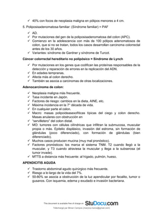  40% con focos de neoplasia maligna en pólipos menores a 4 cm.
5. Poliposisadenomatosa familiar: (Síndrome familiar) = PAF
 AD.
 Por mutaciones del gen de la poliposisadenomatosa del colon (APC).
 Comienzo en la adolescencia con más de 100 pólipos adenomatosos de
colon, que si no se tratan, todos los casos desarrollan carcinoma colorrectal
antes de los 30 años.
 Variantes: síndrome de Gardner y síndrome de Turcot.
Cáncer colorrectal hereditario no polipósico = Síndrome de Lynch
 Por mutaciones en los genes que codifican las proteínas responsables de la
detección y reparación de errores en la replicación del ADN.
 En edades tempranas.
 Afecta más al colon derecho.
 También se asocia a carcinomas de otras localizaciones.
Adenocarcinoma de colon:
 Neoplasia maligna más frecuente.
 Tasa incidente en Japón.
 Factores de riesgo: cambios en la dieta, AINE, etc.
 Máxima incidencia en la 7° década de vida.
 En cualquier parte el colon.
 Macro: masas polipoideasexofíticas típicas del ciego y colon derecho.
Masas anulares con obstrucción en
 “servilletero” del colon distal.
 MO: tumores con células cilíndricas que infiltran la submucosa, muscular
propia o más. Epitelio displásico, invasión del estroma, sin formación de
glándulas (poco diferenciado), con formación de glándulas (bien
diferenciado).
 Muchos casos producen mucina (muy mal pronóstico).
 Factores pronósticos: los marca el sistema TNM. T2 cuando llegó a la
muscular, y T3 cuando atraviesa la muscular y llega a la subserosa (el
tumor invade).
 MTTS a distancia más frecuente: al hígado, pulmón, hueso.
APENDICITIS AGUDA
 Trastorno abdominal agudo quirúrgico más frecuente.
 Riesgo a lo largo de la vida del 7%.
 50-80% se asocia a obstrucción de la luz apendicular por fecalito, tumor o
gusanos. Con isquemia, edema y exudado e invasión bacteriana.
Téléchargé par Mirian Campos (maryna.marxs@gmail.com)
lOMoARcPSD|1206238
 