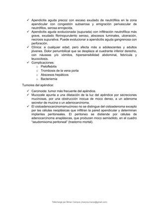  Apendicitis aguda precoz con escaso exudado de neutrófilos en la zona
apendicular con congestión subserosa y emigración perivascular de
neutrófilos, serosa enrojecida.
 Apendicitis aguda evolucionada (supurada) con infiltración neutrofílica más
grave, exudado fibrinopurulento seroso, abscesos luminales, ulceración,
necrosis supurativa. Puede evolucionar a apendicitis aguda gangrenosa con
perforación.
 Clínica: a cualquier edad, pero afecta más a adolescentes y adultos
jóvenes. Dolor periumbilical que se desplaza al cuadrante inferior derecho,
con náuseas y/o vómitos, hipersensibilidad abdominal, febrícula y
leucocitosis.
 Complicaciones:
o Pieloflebitis
o Trombosis de la vena porta
o Abscesos hepáticos
o Bacteriemia
Tumores del apéndice:
 Carcinoide: tumor más frecuente del apéndice.
 Mucocele apunta a una dilatación de la luz del apéndice por secreciones
mucinosas, por una obstrucción inocua de moco denso, a un adenoma
secretor de mucina o un adenocarcinoma.
 El cistoadenocarcinomamucinoso no se distingue del cistoadenoma excepto
por las células neoplásicas que infiltran la pared apendicular y determinan
implantes peritoneales. El peritoneo se distiende por células de
adenocarcinoma anaplásicas, que producen moco semisólido, en el cuadro
“seudomixoma peritoneal” (trastorno mortal).
Téléchargé par Mirian Campos (maryna.marxs@gmail.com)
lOMoARcPSD|1206238
 