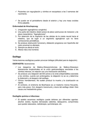  Pacientes con regurgitación y vómitos en escopetazo a las 3 semanas del
nacimiento.
 Se puede ver el peristaltismo desde el exterior y hay una masa ovoidea
firme palpable.
Enfermedad de Hirschsprung:
1. (megacolon agangliónico congénito)
2. Una parte del intestino distal carece de plexo submucoso de meissner y de
plexo mesentérico: “Aganglionosis”.
3. Por detención de la migración de las células de la cresta neural hacia el
intestino, que da lugar a un segmento aganglionar que no tiene
contracciones peristálticas.
4. Se produce obstrucción funcional y dilatación progresiva con hipertrofia del
colon proximal no afectado.
5. Siempre se afecta el recto.
6. Afecta más a los hombres
Esófago
Varias lesiones esofágicas pueden provocar disfagia (dificultad para la deglución).
ESOFAGITIS: laceraciones
 Los desgarros de Mallory-.eiss(síndromes de Mallory-.eiss)son
laceraciones longitudinales en la unión gastroesofágica asociadas a los
vómitos intensos, en relación con una intoxicación alcohólica.
 Se produce una relajación del EEI previa a la onda antiperistáltica asociada
a los vómitos, cuando son prolongados, la relajación no se ve y determina
la distensión y el desgarro del esófago.
 Clínica: hematemesis. No suelen producir la muerte y la cicatrización es
rápida.
 Al contrario, el síndrome de Boerhaave es un trastorno menos frecuente,
pero más grave. Con desgarro transmural y rotura del esófago distal. Esto
causa una mediastinitis grave.
Esofagitis química e infecciosa:
 El epitelio escamoso esofágico puede dañarse por diferentes agentes:
alcohol, ácidos, líquidos demasiado calientes, tabaquismo, comprimidos
que quedan atascados, radioterapia, quimioterapia, etc.
Téléchargé par Mirian Campos (maryna.marxs@gmail.com)
lOMoARcPSD|1206238
 