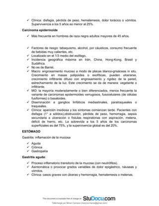  Clínica: disfagia, pérdida de peso, hematemesis, dolor torácico o vómitos.
Supervivencia a los 5 años es menor al 25%.
Carcinoma epidermoide
 Más frecuente en hombres de raza negra adultos mayores de 45 años.
 Factores de riesgo: tabaquismo, alcohol, por cáusticos, consumo frecuente
de bebidas muy calientes, etc.
 Localizado en el 1/3 medio del esófago.
 Incidencia geográfica máxima en Irán, China, Hong-Kong, Brasil y
Sudáfrica.
 No es de Barret.
 Macro: engrosamiento mucoso a modo de placas blanco-grisáceas in situ.
Crecimiento en masas polipoides o exofíticas, pueden ulcerarse,
crecimiento infiltrante difuso con engrosamiento y rigidez de la pared,
estrechamiento de la luz. Este crecimiento se da de manera: vegetante o
infiltrante.
 MO: la mayoría moderadamente o bien diferenciados, menos frecuente la
variante de carcinomas epidermoides verrugosos, fusocelulares (de células
fusiformes) o basaloides.
 Diseminación a ganglios linfáticos mediastinales, paratraqueales o
traqueales.
 Clínica: aparición insidiosa y los síntomas comienzan tarde. Pacientes con
disfagia (1° a sólidos),obstrucción, pérdida de peso, hemorragia, sepsis
secundaria a ulceración o fístulas respiratorias con aspiración, melena,
déficit de hierro, etc. La sobrevida a los 5 años de los carcinomas
superficiales es del 75%, y la supervivencia global es del 20%.
ESTÓMAGO
Gastritis: inflamación de la mucosa
 Aguda
 Crónica
 Gastropatía
Gastritis aguda:
 Proceso inflamatorio transitorio de la mucosa (con neutrófilos).
 Asintomática o provocar grados variables de dolor epigástrico, náuseas y
vómitos.
 Clínica: casos graves con úlceras y hemorragia, hematemesis o melenas.
Téléchargé par Mirian Campos (maryna.marxs@gmail.com)
lOMoARcPSD|1206238
 