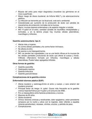  Biopsia del antro para mejor diagnóstico (muestran los gérmenes en el
moco superficial).
 Mayor riesgo de úlcera duodenal, de linfoma MALT y de adenocarcinoma
gástrico.
 La infección se transmite por vía fecal-oral, oral-oral o ambiental.
 Caracterizada por aumento de la producción de ácido con pérdida de
mecanismos de protección normales de la mucosa.
 Macro: mucosa aparece eritematosa y de aspecto irregular a nodular.
 MO: H pylori en el antro, cantidad variable de neutrófilos intraepiteliales y
luminales, y en la lámina propia hay muchas células plasmáticas,
macrófagos y linfocitos.
Gastritis autoinmunitaria: tipo A
 Afecta más a mujeres.
 Ac contra células parietales y Ac contra factor intrínseco.
 No afecta al antro.
 Se asocia a una hipergastrinemia.
 MO: se pierden las rugosidades y se ve una lesión difusa en la mucosa de
las células parietales productoras de ácido que afecta al cuerpo y fondo.
Infiltrado inflamatorio formado por linfocitos, macrófagos y células
plasmáticas. Puede haber agregados linfoides.
Otras formas de gastritis:
 Gastritis eosinófila
 Gastropatía reactiva
 Gastritis linfocítica
 Gastritis granulomatosa
Complicaciones de la gastritis crónica
Enfermedad ulcerosa péptica (EUP):
 Afecta duodeno y estómago.Entre el antro y cuerpo, y cara anterior del
duodeno proximal.
 Principal factor de riesgo: H. pylori. Causa más frecuente es la gastritis
crónica hiperclorhídrica por H.pylori y el consumo de AINE.
 Por un desequilibrio entre factores protectores y nocivos.
 Mayores de 60 años.
 Úlcera duodenal.
 Clínica: lesiones crónicas y recidivantes, dolor epigástrico, ardor persistente
(empeora por la noche y alivia con la ingesta), dolor referido a espalda
(úlceras penetrantes), náuseas, vómitos, eructos, y pérdida de peso.
 Complicaciones:
Téléchargé par Mirian Campos (maryna.marxs@gmail.com)
lOMoARcPSD|1206238
 