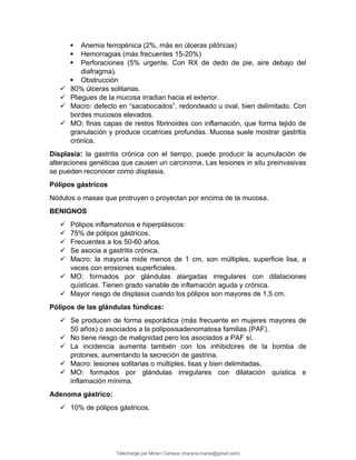  Anemia ferropénica (2%, más en úlceras pilóricas)
 Hemorragias (más frecuentes 15-20%)
 Perforaciones (5% urgente. Con RX de dedo de pie, aire debajo del
diafragma).
 Obstrucción
 80% úlceras solitarias.
 Pliegues de la mucosa irradian hacia el exterior.
 Macro: defecto en “sacabocados”, redondeado u oval, bien delimitado. Con
bordes mucosos elevados.
 MO: finas capas de restos fibrinoides con inflamación, que forma tejido de
granulación y produce cicatrices profundas. Mucosa suele mostrar gastritis
crónica.
Displasia: la gastritis crónica con el tiempo, puede producir la acumulación de
alteraciones genéticas que causen un carcinoma. Las lesiones in situ preinvasivas
se pueden reconocer como displasia.
Pólipos gástricos
Nódulos o masas que protruyen o proyectan por encima de la mucosa.
BENIGNOS
 Pólipos inflamatorios e hiperplásicos:
 75% de pólipos gástricos.
 Frecuentes a los 50-60 años.
 Se asocia a gastritis crónica.
 Macro: la mayoría mide menos de 1 cm, son múltiples, superficie lisa, a
veces con erosiones superficiales.
 MO: formados por glándulas alargadas irregulares con dilataciones
quísticas. Tienen grado variable de inflamación aguda y crónica.
 Mayor riesgo de displasia cuando los pólipos son mayores de 1,5 cm.
Pólipos de las glándulas fúndicas:
 Se producen de forma esporádica (más frecuente en mujeres mayores de
50 años) o asociados a la poliposisadenomatosa familias (PAF).
 No tiene riesgo de malignidad pero los asociados a PAF sí.
 La incidencia aumenta también con los inhibidores de la bomba de
protones, aumentando la secreción de gastrina.
 Macro: lesiones solitarias o múltiples, lisas y bien delimitadas.
 MO: formados por glándulas irregulares con dilatación quística e
inflamación mínima.
Adenoma gástrico:
 10% de pólipos gástricos.
Téléchargé par Mirian Campos (maryna.marxs@gmail.com)
lOMoARcPSD|1206238
 