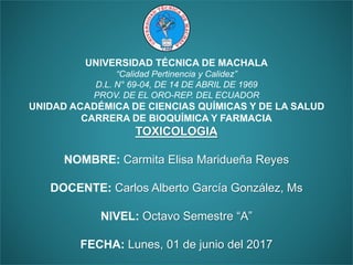 UNIVERSIDAD TÉCNICA DE MACHALA
“Calidad Pertinencia y Calidez”
D.L. N° 69-04, DE 14 DE ABRIL DE 1969
PROV. DE EL ORO-REP. DEL ECUADOR
UNIDAD ACADÉMICA DE CIENCIAS QUÍMICAS Y DE LA SALUD
CARRERA DE BIOQUÍMICA Y FARMACIA
TOXICOLOGIA
NOMBRE: Carmita Elisa Maridueña Reyes
DOCENTE: Carlos Alberto García González, Ms
NIVEL: Octavo Semestre “A”
FECHA: Lunes, 01 de junio del 2017
 