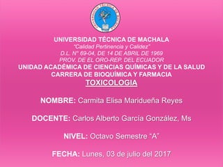 UNIVERSIDAD TÉCNICA DE MACHALA
“Calidad Pertinencia y Calidez”
D.L. N° 69-04, DE 14 DE ABRIL DE 1969
PROV. DE EL ORO-REP. DEL ECUADOR
UNIDAD ACADÉMICA DE CIENCIAS QUÍMICAS Y DE LA SALUD
CARRERA DE BIOQUÍMICA Y FARMACIA
TOXICOLOGIA
NOMBRE: Carmita Elisa Maridueña Reyes
DOCENTE: Carlos Alberto García González, Ms
NIVEL: Octavo Semestre “A”
FECHA: Lunes, 03 de julio del 2017
 