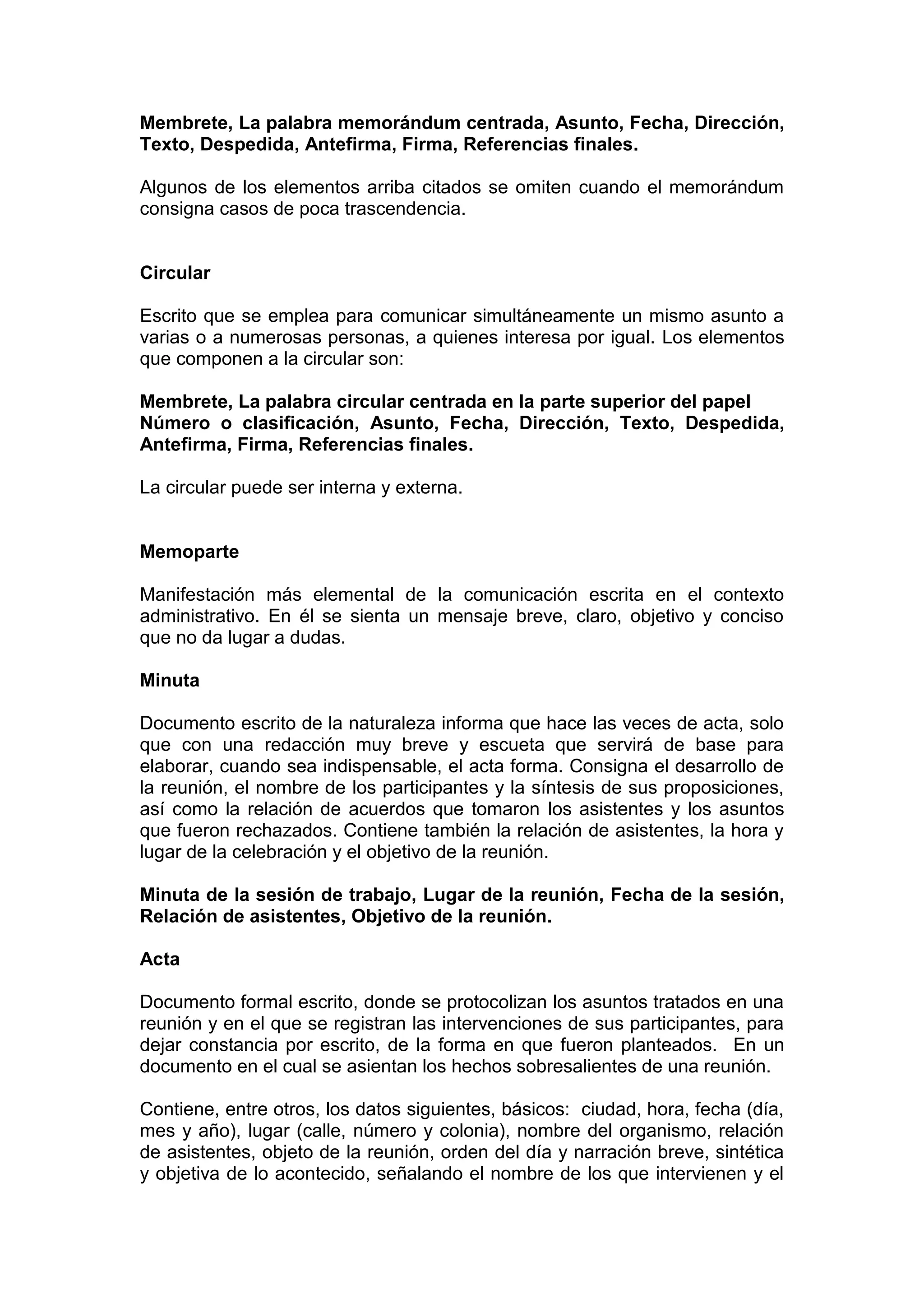 Membrete, La palabra memorándum centrada, Asunto, Fecha, Dirección,
Texto, Despedida, Antefirma, Firma, Referencias finales.
Algunos de los elementos arriba citados se omiten cuando el memorándum
consigna casos de poca trascendencia.
Circular
Escrito que se emplea para comunicar simultáneamente un mismo asunto a
varias o a numerosas personas, a quienes interesa por igual. Los elementos
que componen a la circular son:
Membrete, La palabra circular centrada en la parte superior del papel
Número o clasificación, Asunto, Fecha, Dirección, Texto, Despedida,
Antefirma, Firma, Referencias finales.
La circular puede ser interna y externa.
Memoparte
Manifestación más elemental de la comunicación escrita en el contexto
administrativo. En él se sienta un mensaje breve, claro, objetivo y conciso
que no da lugar a dudas.
Minuta
Documento escrito de la naturaleza informa que hace las veces de acta, solo
que con una redacción muy breve y escueta que servirá de base para
elaborar, cuando sea indispensable, el acta forma. Consigna el desarrollo de
la reunión, el nombre de los participantes y la síntesis de sus proposiciones,
así como la relación de acuerdos que tomaron los asistentes y los asuntos
que fueron rechazados. Contiene también la relación de asistentes, la hora y
lugar de la celebración y el objetivo de la reunión.
Minuta de la sesión de trabajo, Lugar de la reunión, Fecha de la sesión,
Relación de asistentes, Objetivo de la reunión.
Acta
Documento formal escrito, donde se protocolizan los asuntos tratados en una
reunión y en el que se registran las intervenciones de sus participantes, para
dejar constancia por escrito, de la forma en que fueron planteados. En un
documento en el cual se asientan los hechos sobresalientes de una reunión.
Contiene, entre otros, los datos siguientes, básicos: ciudad, hora, fecha (día,
mes y año), lugar (calle, número y colonia), nombre del organismo, relación
de asistentes, objeto de la reunión, orden del día y narración breve, sintética
y objetiva de lo acontecido, señalando el nombre de los que intervienen y el
 