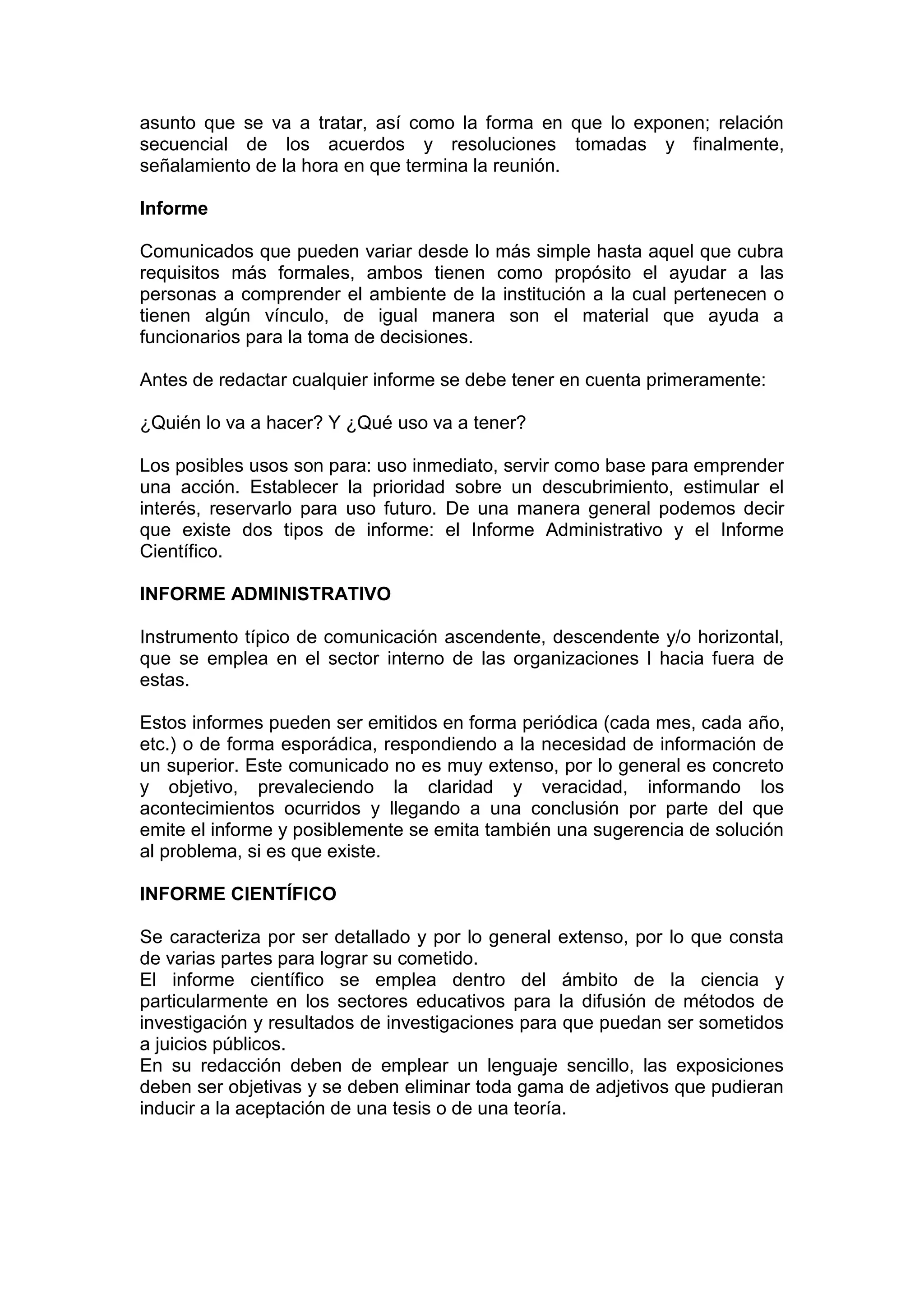 asunto que se va a tratar, así como la forma en que lo exponen; relación
secuencial de los acuerdos y resoluciones tomadas y finalmente,
señalamiento de la hora en que termina la reunión.
Informe
Comunicados que pueden variar desde lo más simple hasta aquel que cubra
requisitos más formales, ambos tienen como propósito el ayudar a las
personas a comprender el ambiente de la institución a la cual pertenecen o
tienen algún vínculo, de igual manera son el material que ayuda a
funcionarios para la toma de decisiones.
Antes de redactar cualquier informe se debe tener en cuenta primeramente:
¿Quién lo va a hacer? Y ¿Qué uso va a tener?
Los posibles usos son para: uso inmediato, servir como base para emprender
una acción. Establecer la prioridad sobre un descubrimiento, estimular el
interés, reservarlo para uso futuro. De una manera general podemos decir
que existe dos tipos de informe: el Informe Administrativo y el Informe
Científico.
INFORME ADMINISTRATIVO
Instrumento típico de comunicación ascendente, descendente y/o horizontal,
que se emplea en el sector interno de las organizaciones l hacia fuera de
estas.
Estos informes pueden ser emitidos en forma periódica (cada mes, cada año,
etc.) o de forma esporádica, respondiendo a la necesidad de información de
un superior. Este comunicado no es muy extenso, por lo general es concreto
y objetivo, prevaleciendo la claridad y veracidad, informando los
acontecimientos ocurridos y llegando a una conclusión por parte del que
emite el informe y posiblemente se emita también una sugerencia de solución
al problema, si es que existe.
INFORME CIENTÍFICO
Se caracteriza por ser detallado y por lo general extenso, por lo que consta
de varias partes para lograr su cometido.
El informe científico se emplea dentro del ámbito de la ciencia y
particularmente en los sectores educativos para la difusión de métodos de
investigación y resultados de investigaciones para que puedan ser sometidos
a juicios públicos.
En su redacción deben de emplear un lenguaje sencillo, las exposiciones
deben ser objetivas y se deben eliminar toda gama de adjetivos que pudieran
inducir a la aceptación de una tesis o de una teoría.
 