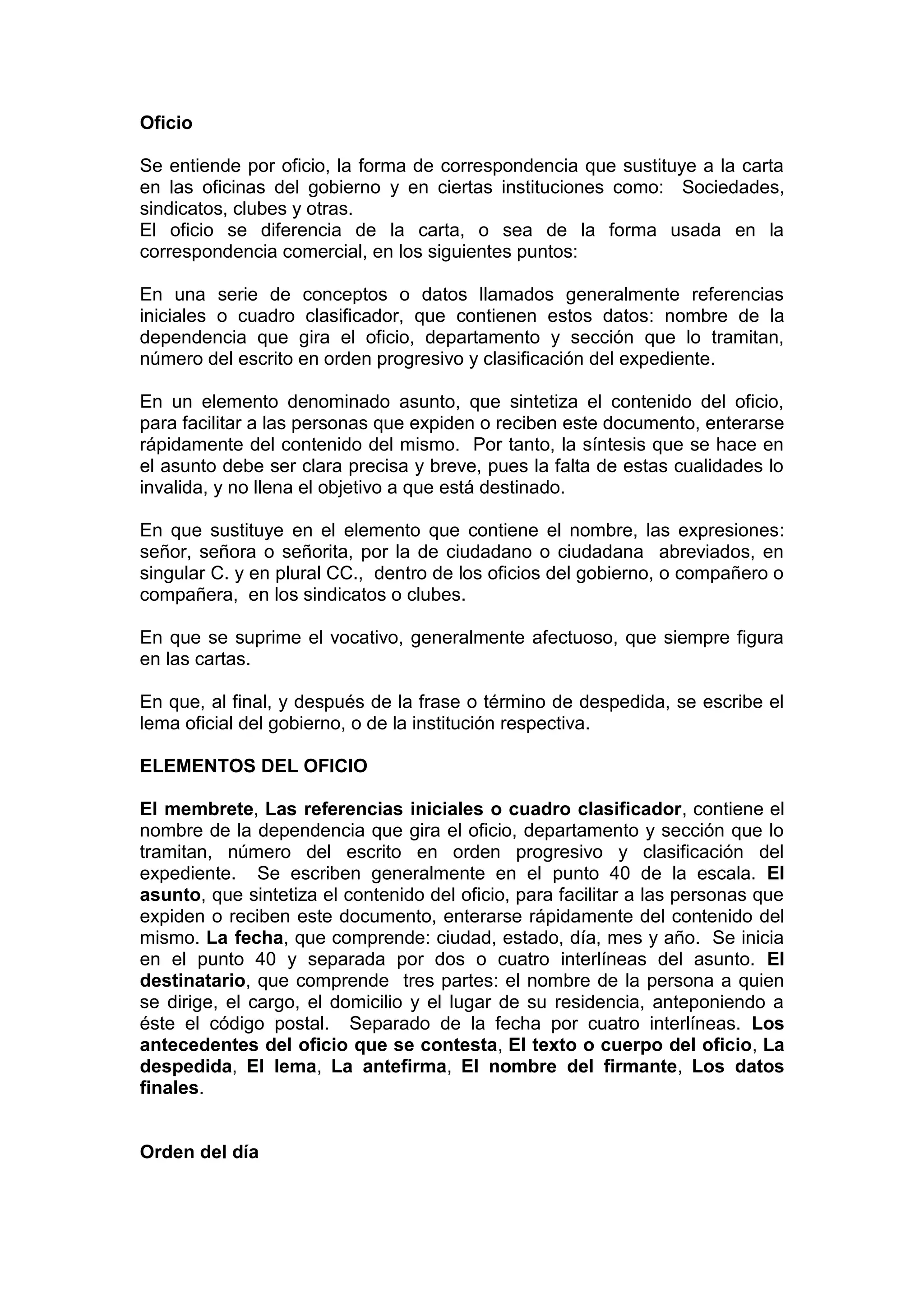 Oficio
Se entiende por oficio, la forma de correspondencia que sustituye a la carta
en las oficinas del gobierno y en ciertas instituciones como: Sociedades,
sindicatos, clubes y otras.
El oficio se diferencia de la carta, o sea de la forma usada en la
correspondencia comercial, en los siguientes puntos:
En una serie de conceptos o datos llamados generalmente referencias
iniciales o cuadro clasificador, que contienen estos datos: nombre de la
dependencia que gira el oficio, departamento y sección que lo tramitan,
número del escrito en orden progresivo y clasificación del expediente.
En un elemento denominado asunto, que sintetiza el contenido del oficio,
para facilitar a las personas que expiden o reciben este documento, enterarse
rápidamente del contenido del mismo. Por tanto, la síntesis que se hace en
el asunto debe ser clara precisa y breve, pues la falta de estas cualidades lo
invalida, y no llena el objetivo a que está destinado.
En que sustituye en el elemento que contiene el nombre, las expresiones:
señor, señora o señorita, por la de ciudadano o ciudadana abreviados, en
singular C. y en plural CC., dentro de los oficios del gobierno, o compañero o
compañera, en los sindicatos o clubes.
En que se suprime el vocativo, generalmente afectuoso, que siempre figura
en las cartas.
En que, al final, y después de la frase o término de despedida, se escribe el
lema oficial del gobierno, o de la institución respectiva.
ELEMENTOS DEL OFICIO
El membrete, Las referencias iniciales o cuadro clasificador, contiene el
nombre de la dependencia que gira el oficio, departamento y sección que lo
tramitan, número del escrito en orden progresivo y clasificación del
expediente. Se escriben generalmente en el punto 40 de la escala. El
asunto, que sintetiza el contenido del oficio, para facilitar a las personas que
expiden o reciben este documento, enterarse rápidamente del contenido del
mismo. La fecha, que comprende: ciudad, estado, día, mes y año. Se inicia
en el punto 40 y separada por dos o cuatro interlíneas del asunto. El
destinatario, que comprende tres partes: el nombre de la persona a quien
se dirige, el cargo, el domicilio y el lugar de su residencia, anteponiendo a
éste el código postal. Separado de la fecha por cuatro interlíneas. Los
antecedentes del oficio que se contesta, El texto o cuerpo del oficio, La
despedida, El lema, La antefirma, El nombre del firmante, Los datos
finales.
Orden del día
 