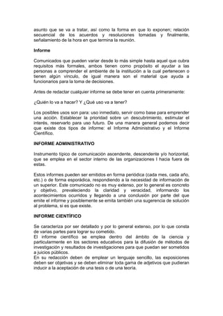 asunto que se va a tratar, así como la forma en que lo exponen; relación
secuencial de los acuerdos y resoluciones tomadas y finalmente,
señalamiento de la hora en que termina la reunión.
Informe
Comunicados que pueden variar desde lo más simple hasta aquel que cubra
requisitos más formales, ambos tienen como propósito el ayudar a las
personas a comprender el ambiente de la institución a la cual pertenecen o
tienen algún vínculo, de igual manera son el material que ayuda a
funcionarios para la toma de decisiones.
Antes de redactar cualquier informe se debe tener en cuenta primeramente:
¿Quién lo va a hacer? Y ¿Qué uso va a tener?
Los posibles usos son para: uso inmediato, servir como base para emprender
una acción. Establecer la prioridad sobre un descubrimiento, estimular el
interés, reservarlo para uso futuro. De una manera general podemos decir
que existe dos tipos de informe: el Informe Administrativo y el Informe
Científico.
INFORME ADMINISTRATIVO
Instrumento típico de comunicación ascendente, descendente y/o horizontal,
que se emplea en el sector interno de las organizaciones l hacia fuera de
estas.
Estos informes pueden ser emitidos en forma periódica (cada mes, cada año,
etc.) o de forma esporádica, respondiendo a la necesidad de información de
un superior. Este comunicado no es muy extenso, por lo general es concreto
y objetivo, prevaleciendo la claridad y veracidad, informando los
acontecimientos ocurridos y llegando a una conclusión por parte del que
emite el informe y posiblemente se emita también una sugerencia de solución
al problema, si es que existe.
INFORME CIENTÍFICO
Se caracteriza por ser detallado y por lo general extenso, por lo que consta
de varias partes para lograr su cometido.
El informe científico se emplea dentro del ámbito de la ciencia y
particularmente en los sectores educativos para la difusión de métodos de
investigación y resultados de investigaciones para que puedan ser sometidos
a juicios públicos.
En su redacción deben de emplear un lenguaje sencillo, las exposiciones
deben ser objetivas y se deben eliminar toda gama de adjetivos que pudieran
inducir a la aceptación de una tesis o de una teoría.
 