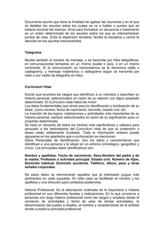 Documento escrito que tiene la finalidad de agilizar las reuniones y en el que
se detallan los asuntos sobre los cuales se va a hablar o puntos que se
trataran durante las mismas. Sirve para formalizar un secuencia o tratamiento
en un orden determinado de los asuntos sobre los que se intercambiaran
puntos de vista. Evita la dispersión temática, facilita la disciplina y centra la
atención en los asuntos trascendentes.
Telegrama
Recibe también el nombre de mensaje, y se transmite por hilos telegráficos,
en comunicaciones terrestres en un misma ciudad o país, o en un mismo
continente. Sí la comunicación es transoceánica se le denomina cable o
cablegrama, y mensaje inalámbrico o radiograma según se transmita por
radio o por medio de telegrafía sin hilos.
Curriculum Vitae
Escrito que enumera los rasgos que identifican a un individuo y describen su
historia personal, seleccionados en razón de su relación con algún propósito
determinado. El Curriculum vitae habrá de incluir:
Los datos fundamentales que sirven para la identificación y localización de su
titular, como nombre, fecha de nacimiento, domicilio, estado civil, etc.
La mención de los logros, realizaciones y actividades más importantes de su
historia personal, siempre seleccionados en razón de su significación para un
propósito determinado.
Se hará un recuento de todos los hechos más significativos y valiosos para
persuadir a los destinatarios del Curriculum vitae de que su pretensión o
deseo están sólidamente fundados. Toda la información anterior puede
agruparse en los apartados que a continuación se mencionan:
Datos Personales de Identificación. Son los datos y características que
identifican a una persona y le sitúan en un entorno cronológico, geográfico y
cívico. Los principales datos identificativos son:
Nombre y apellidos. Fecha de nacimiento. Sexo.Nombre del padre y de
la madre. Profesión o actividad principal. Estado civil. Número de hijos.
Domicilio habitual. Domicilio accidenta. Teléfono. Altura, peso y otras
señales corporales.
De estos datos se mencionarán aquellos que el interesado juzgue más
pertinentes en cada supuesto. En todo caso se facilitarán el nombre y los
apellidos y una dirección para contactos posteriores.
Historia Profesional. Es la descripción ordenada de la trayectoria o historia
profesional en sus diferentes facetas y realizaciones. En lo que concierne a
personas con larga historia profesional como las cargos y empleos desde el
comienzo de actividades y fecha de cese de dichas actividades, la
denominación del puesto o empleo, el nombre y características de la entidad
donde cumplió la actividad profesional.
 